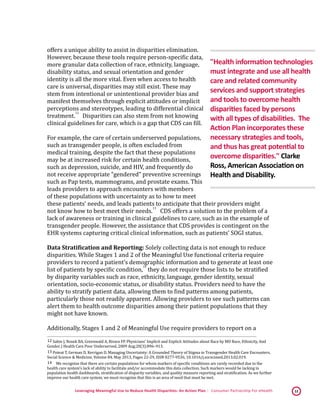 Leveraging Meaningful Use to Reduce Health Disparities: An Action Plan | Consumer Partnership For eHealth 12
offers a unique ability to assist in disparities elimination.
However, because these tools require person-specific data,
more granular data collection of race, ethnicity, language,
disability status, and sexual orientation and gender
identity is all the more vital. Even when access to health
care is universal, disparities may still exist. These may
stem from intentional or unintentional provider bias and
manifest themselves through explicit attitudes or implicit
perceptions and stereotypes, leading to differential clinical
treatment.
 12
Disparities can also stem from not knowing
clinical guidelines for care, which is a gap that CDS can fill.
For example, the care of certain underserved populations,
such as transgender people, is often excluded from
medical training, despite the fact that these populations
may be at increased risk for certain health conditions,
such as depression, suicide, and HIV, and frequently do
not receive appropriate “gendered” preventive screenings
such as Pap tests, mammograms, and prostate exams. This
leads providers to approach encounters with members
of these populations with uncertainty as to how to meet
these patients’ needs, and leads patients to anticipate that their providers might
not know how to best meet their needs.
 13
CDS offers a solution to the problem of a
lack of awareness or training in clinical guidelines to care, such as in the example of
transgender people. However, the assistance that CDS provides is contingent on the
EHR systems capturing critical clinical information, such as patients’ SOGI status.
Data Stratification and Reporting: Solely collecting data is not enough to reduce
disparities. While Stages 1 and 2 of the Meaningful Use functional criteria require
providers to record a patient’s demographic information and to generate at least one
list of patients by specific condition,
 14
they do not require those lists to be stratified
by disparity variables such as race, ethnicity, language, gender identity, sexual
orientation, socio-economic status, or disability status. Providers need to have the
ability to stratify patient data, allowing them to find patterns among patients,
particularly those not readily apparent. Allowing providers to see such patterns can
alert them to health outcome disparities among their patient populations that they
might not have known.
Additionally, Stages 1 and 2 of Meaningful Use require providers to report on a
 12 Sabin J, Nosek BA, Greenwald A, Rivara FP. Physicians' Implicit and Explicit Attitudes about Race by MD Race, Ethnicity, And
Gender. J Health Care Poor Underserved. 2009 Aug;20(3):896–913. 
 13 Poteat T, German D, Kerrigan D. Managing Uncertainty: A Grounded Theory of Stigma in Transgender Health Care Encounters.
Social Science & Medicine, Volume 84, May 2013, Pages 22-29, ISSN 0277-9536, 10.1016/j.socscimed.2013.02.019. 
 14 We recognize that there are certain populations for whom markers of specific conditions are rarely recorded due to the
health care system’s lack of ability to facilitate and/or accommodate this data collection. Such markers would be lacking in
population health dashboards, stratification of disparity variables, and quality measure reporting and stratification. As we further
improve our health care system, we must recognize that this is an area of need that must be met.
"Health information technologies
must integrate and use all health
care and related community
services and support strategies
and tools to overcome health
disparities faced by persons
with all types of disabilities. The
Action Plan incorporates these
necessary strategies and tools,
and thus has great potential to
overcome disparities." Clarke
Ross, American Association on
Health and Disability.
 