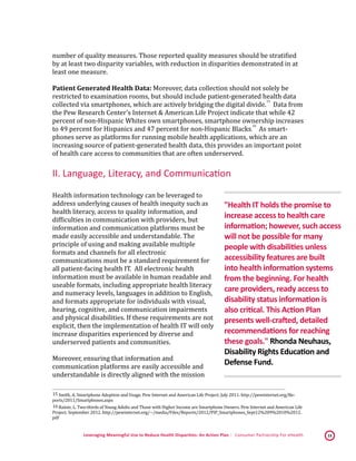 Leveraging Meaningful Use to Reduce Health Disparities: An Action Plan | Consumer Partnership For eHealth 13
number of quality measures. Those reported quality measures should be stratified
by at least two disparity variables, with reduction in disparities demonstrated in at
least one measure.
Patient Generated Health Data: Moreover, data collection should not solely be
restricted to examination rooms, but should include patient-generated health data
collected via smartphones, which are actively bridging the digital divide.
 15
Data from
the Pew Research Center's Internet & American Life Project indicate that while 42
percent of non-Hispanic Whites own smartphones, smartphone ownership increases
to 49 percent for Hispanics and 47 percent for non-Hispanic Blacks.
 16
As smart-
phones serve as platforms for running mobile health applications, which are an
increasing source of patient-generated health data, this provides an important point
of health care access to communities that are often underserved.
II. Language, Literacy, and Communication
Health information technology can be leveraged to
address underlying causes of health inequity such as
health literacy, access to quality information, and
difficulties in communication with providers, but
information and communication platforms must be
made easily accessible and understandable. The
principle of using and making available multiple
formats and channels for all electronic
communications must be a standard requirement for
all patient-facing health IT. All electronic health
information must be available in human readable and
useable formats, including appropriate health literacy
and numeracy levels, languages in addition to English,
and formats appropriate for individuals with visual,
hearing, cognitive, and communication impairments
and physical disabilities. If these requirements are not
explicit, then the implementation of health IT will only
increase disparities experienced by diverse and
underserved patients and communities.
Moreover, ensuring that information and
communication platforms are easily accessible and
understandable is directly aligned with the mission
 15 Smith, A. Smartphone Adoption and Usage. Pew Internet and American Life Project. July 2011. http://pewinternet.org/Re-
ports/2011/Smartphones.aspx 
 16 Rainie, L. Two-thirds of Young Adults and Those with Higher Income are Smartphone Owners. Pew Internet and American Life
Project. September 2012. http://pewinternet.org/~/media/Files/Reports/2012/PIP_Smartphones_Sept12%209%2010%2012.
pdf 
"Health IT holds the promise to
increase access to health care
information; however, such access
will not be possible for many
people with disabilities unless
accessibility features are built
into health information systems
from the beginning. For health
care providers, ready access to
disability status information is
also critical. This Action Plan
presents well-crafted, detailed
recommendations for reaching
these goals." Rhonda Neuhaus,
Disability Rights Education and
Defense Fund.
 