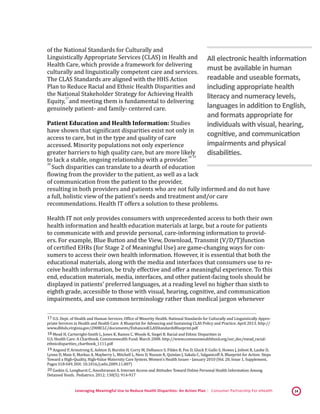 Leveraging Meaningful Use to Reduce Health Disparities: An Action Plan | Consumer Partnership For eHealth 14
of the National Standards for Culturally and
Linguistically Appropriate Services (CLAS) in Health and
Health Care, which provide a framework for delivering
culturally and linguistically competent care and services.
The CLAS Standards are aligned with the HHS Action
Plan to Reduce Racial and Ethnic Health Disparities and
the National Stakeholder Strategy for Achieving Health
Equity,
 17
and meeting them is fundamental to delivering
genuinely patient- and family- centered care.
Patient Education and Health Information: Studies
have shown that significant disparities exist not only in
access to care, but in the type and quality of care
accessed. Minority populations not only experience
greater barriers to high quality care, but are more likely
to lack a stable, ongoing relationship with a provider.
 18,
 19,
 20
Such disparities can translate to a dearth of education
flowing from the provider to the patient, as well as a lack
of communication from the patient to the provider,
resulting in both providers and patients who are not fully informed and do not have
a full, holistic view of the patient’s needs and treatment and/or care
recommendations. Health IT offers a solution to these problems.
Health IT not only provides consumers with unprecedented access to both their own
health information and health education materials at large, but a route for patients
to communicate with and provide personal, care-informing information to provid-
ers. For example, Blue Button and the View, Download, Transmit (V/D/T)function
of certified EHRs (for Stage 2 of Meaningful Use) are game-changing ways for con-
sumers to access their own health information. However, it is essential that both the
educational materials, along with the media and interfaces that consumers use to re-
ceive health information, be truly effective and offer a meaningful experience. To this
end, education materials, media, interfaces, and other patient-facing tools should be
displayed in patients’ preferred languages, at a reading level no higher than sixth to
eighth grade, accessible to those with visual, hearing, cognitive, and communication
impairments, and use common terminology rather than medical jargon whenever
 17 U.S. Dept. of Health and Human Services, Office of Minority Health. National Standards for Culturally and Linguistically Appro-
priate Services in Health and Health Care: A Blueprint for Advancing and Sustaining CLAS Policy and Practice. April 2013. http://
www.dbhds.virginia.gov/2008CLC/documents/EnhancedCLASStandardsBlueprint.pdf 
 18 Mead H, Cartwright-Smith L, Jones K, Ramos C, Woods K, Siegel B. Racial and Ethnic Disparities in
U.S. Health Care: A Chartbook. Commonwealth Fund. March 2008. http://www.commonwealthfund.org/usr_doc/mead_racial-
ethnicdisparities_chartbook_1111.pdf
 19 Angood P, Armstrong E, Ashton D, Burstin H, Corry M, Delbanco S, Fildes B, Fox D, Gluck P, Gullo S, Howes J, Jolivet R, Laube D,
Lynne D, Main E, Markus A, Mayberry L, Mitchell L, Ness D, Nuzum R, Quinlan J, Sakala C, Salganicoff A. Blueprint for Action: Steps
Toward a High-Quality, High-Value Maternity Care System. Women's Health Issues - January 2010 (Vol. 20, Issue 1, Supplement,
Pages S18-S49, DOI: 10.1016/j.whi.2009.11.007) 
 20 Gaskin G, Longhurst C, Anoshiravani A. Internet Access and Attitudes Toward Online Personal Health Information Among
Detained Youth. Pediatrics. 2012; 130(5): 914-917 
All electronic health information
must be available in human
readable and useable formats,
including appropriate health
literacy and numeracy levels,
languages in addition to English,
and formats appropriate for
individuals with visual, hearing,
cognitive, and communication
impairments and physical
disabilities.
 