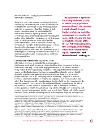 Leveraging Meaningful Use to Reduce Health Disparities: An Action Plan | Consumer Partnership For eHealth 15
possible, with links to explanatory, contextual
information as needed.
 21,
 22,
 23,
 24
Many have expressed concern regarding a dearth of
low-literacy patient education materials. Others have
pointed to the lack of high quality patient education
materials in languages other than English. In fact,
studies have shown that the quality of health
information websites is greatly reduced when
providing information in languages other than English
and on minority health.
 25
Moreover, a great deficiency
exists in patient education materials offered in
alternative formats (such as those for the visually
impaired, for example) and manual languages such as
American Sign Language. Vendors, developers,
providers, patients, advocates, and academics ought to
work together to develop such materials as well as the
mediums, interfaces, and communications platforms
that support them.
Communication Platforms: Beyond the health
information provided to patients, the communication
platforms around which systems are built should facilitate consumers’ ability to
understand how they can be active, engaged members of the health care team.
Using culturally and linguistically competent technology to tailor information to the
unique needs of patients and their caregivers could significantly improve health
equity for populations experiencing health disparities. Since a cornerstone to
patient-centered care is the ability of patients and family caregivers to provide
pertinent information to their providers, it is important that communication not
solely flow from the provider to patients and families, but from the consumers to the
providers as well. This extends to the collection of family health history, for which
the patient is the best source of information, as well as additional sources of
patient-generated health data, which can help inform which (if any) community and
support resources patients and families may benefit from. To that end, platforms and
mediums should be tailored to the patients’ and caregivers’ linguistic and cognitive
 21 Kattlove, J. School-Based Telehealth: An Innovative Approach to Meet the Health Care Needs of California’s Children. The Chil-
dren’s Partnership. Digital Opportunity for Youth Issue Brief. No. 6: October 2009. 
 22 Dutta, M. J., Bodie, G. D., & Basu, A. (2008). Health Disparity and the Racial Divide among the Nation’s Youth: Internet as a Site
for Change. In A. Everett (Ed.), Learning Race and Ethnicity: Youth and Digital Media. The John D. and Catherine T. MacArthur
Foundation Series on Digital Media and Learning (pp. 175-198). Cambridge, MA: The MIT Press. 
 23 Salovey P, Mowad L, Pizarro J, Edlund D, Moret M. Developing Computer Proficiency Among Head Start Parents: An In-Progress
Case Study of a New England CIS Digital Divide Project. The Electronic Journal of Communication. Volume 11: Numbers 3 and 4.
2002. 
 24 Jimison H, Gorman P, Woods S, Nygren P, Walker M, Norris S, et al. Barriers and Drivers of Health Information Technology Use
for the Elderly, Chronically Ill, and Underserved. Evidence Reports/Technology Assessments. 2008;(no. 175):1–1422. 
 25 Dutta, M. J., Bodie, G. D., & Basu, A. (2008). Health Disparity and the Racial Divide among the Nation’s Youth: Internet as a Site
for Change. In A. Everett (Ed.), Learning Race and Ethnicity: Youth and Digital Media. The John D. and Catherine T. MacArthur
Foundation Series on Digital Media and Learning (pp. 175-198). Cambridge, MA: The MIT Press. 
"The Action Plan is a guide to
improving the health quality
of low-income populations,
communities of color, women,
individuals with limited
English proficiency, and other
underserved communities. It
serves as the missing link that
connects the mission of the
HITECH Act with existing laws,
HHS strategies, and advocacy
efforts that support health
equity." Deborah A. Reid,
National Health Law Program.
 