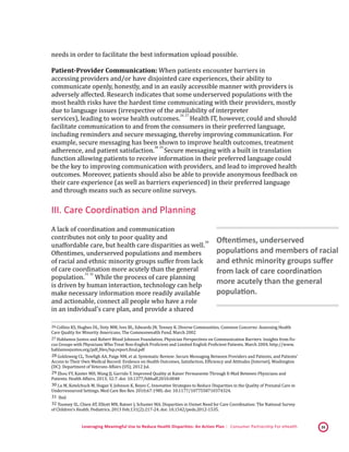 Leveraging Meaningful Use to Reduce Health Disparities: An Action Plan | Consumer Partnership For eHealth 16
needs in order to facilitate the best information upload possible.
Patient-Provider Communication: When patients encounter barriers in
accessing providers and/or have disjointed care experiences, their ability to
communicate openly, honestly, and in an easily accessible manner with providers is
adversely affected. Research indicates that some underserved populations with the
most health risks have the hardest time communicating with their providers, mostly
due to language issues (irrespective of the availability of interpreter
services), leading to worse health outcomes.
 26,
 27
Health IT, however, could and should
facilitate communication to and from the consumers in their preferred language,
including reminders and secure messaging, thereby improving communication. For
example, secure messaging has been shown to improve health outcomes, treatment
adherence, and patient satisfaction.
 28,
 29
Secure messaging with a built in translation
function allowing patients to receive information in their preferred language could
be the key to improving communication with providers, and lead to improved health
outcomes. Moreover, patients should also be able to provide anonymous feedback on
their care experience (as well as barriers experienced) in their preferred language
and through means such as secure online surveys.
III. Care Coordination and Planning
A lack of coordination and communication
contributes not only to poor quality and
unaffordable care, but health care disparities as well.
 30
Oftentimes, underserved populations and members
of racial and ethnic minority groups suffer from lack
of care coordination more acutely than the general
population.
 31,
 32
While the process of care planning
is driven by human interaction, technology can help
make necessary information more readily available
and actionable, connect all people who have a role
in an individual’s care plan, and provide a shared
 26 Collins KS, Hughes DL, Doty MM, Ives BL, Edwards JN, Tenney K. Diverse Communities, Common Concerns: Assessing Health
Care Quality for Minority Americans, The Commonwealth Fund, March 2002 
 27 Hablamos Juntos and Robert Wood Johnson Foundation. Physician Perspectives on Communication Barriers: Insights from Fo-
cus Groups with Physicians Who Treat Non-English Proficient and Limited English Proficient Patients. March 2004. http://www.
hablamosjuntos.org/pdf_files/lsp.report.final.pdf 
 28 Goldzweig CL, Towfigh AA, Paige NM, et al. Systematic Review: Secure Messaging Between Providers and Patients, and Patients’
Access to Their Own Medical Record: Evidence on Health Outcomes, Satisfaction, Efficiency and Attitudes [Internet]. Washington
(DC): Department of Veterans Affairs (US); 2012 Jul. 
 29 Zhou YY, Kanter MH, Wang JJ, Garrido T. Improved Quality at Kaiser Permanente Through E-Mail Between Physicians and
Patients. Health Affairs. 2013; 32:7. doi: 10.1377/hlthaff.2010.0048 
 30 Lu M, Kotelchuck M, Hogan V, Johnson K, Reyes C. Innovative Strategies to Reduce Disparities in the Quality of Prenatal Care in
Underresourced Settings. Med Care Res Rev. 2010;67:198S. doi: 10.1177/1077558710374324. 
 31 Ibid 
 32 Toomey SL, Chien AT, Elliott MN, Ratner J, Schuster MA. Disparities in Unmet Need for Care Coordination: The National Survey
of Children's Health. Pediatrics. 2013 Feb;131(2):217-24. doi: 10.1542/peds.2012-1535. 
Oftentimes, underserved
populations and members of racial
and ethnic minority groups suffer
from lack of care coordination
more acutely than the general
population.
 