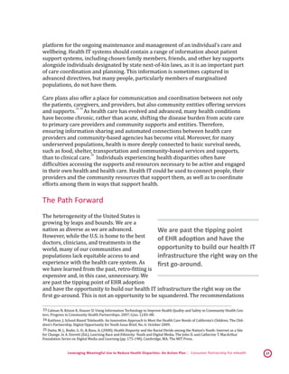 Leveraging Meaningful Use to Reduce Health Disparities: An Action Plan | Consumer Partnership For eHealth 17
platform for the ongoing maintenance and management of an individual’s care and
wellbeing. Health IT systems should contain a range of information about patient
support systems, including chosen family members, friends, and other key supports
alongside individuals designated by state next-of-kin laws, as it is an important part
of care coordination and planning. This information is sometimes captured in
advanced directives, but many people, particularly members of marginalized
populations, do not have them.
Care plans also offer a place for communication and coordination between not only
the patients, caregivers, and providers, but also community entities offering services
and supports.
 33,
 34
As health care has evolved and advanced, many health conditions
have become chronic, rather than acute, shifting the disease burden from acute care
to primary care providers and community supports and entities. Therefore,
ensuring information sharing and automated connections between health care
providers and community-based agencies has become vital. Moreover, for many
underserved populations, health is more deeply connected to basic survival needs,
such as food, shelter, transportation and community-based services and supports,
than to clinical care.
 35
Individuals experiencing health disparities often have
difficulties accessing the supports and resources necessary to be active and engaged
in their own health and health care. Health IT could be used to connect people, their
providers and the community resources that support them, as well as to coordinate
efforts among them in ways that support health.
The Path Forward
The heterogeneity of the United States is
growing by leaps and bounds. We are a
nation as diverse as we are advanced.
However, while the U.S. is home to the best
doctors, clinicians, and treatments in the
world, many of our communities and
populations lack equitable access to and
experience with the health care system. As
we have learned from the past, retro-fitting is
expensive and, in this case, unnecessary. We
are past the tipping point of EHR adoption
and have the opportunity to build our health IT infrastructure the right way on the
first go-around. This is not an opportunity to be squandered. The recommendations
 33 Calman N, Kitson K, Hauser D. Using Information Technology to Improve Health Quality and Safety in Community Health Cen-
ters. Progress in Community Health Partnerships. 2007;1(no. 1):83–88. 
 34 Kattlove, J. School-Based Telehealth: An Innovative Approach to Meet the Health Care Needs of California’s Children. The Chil-
dren’s Partnership. Digital Opportunity for Youth Issue Brief. No. 6: October 2009. 
 35 Dutta, M. J., Bodie, G. D., & Basu, A. (2008). Health Disparity and the Racial Divide among the Nation’s Youth: Internet as a Site
for Change. In A. Everett (Ed.), Learning Race and Ethnicity: Youth and Digital Media. The John D. and Catherine T. MacArthur
Foundation Series on Digital Media and Learning (pp. 175-198). Cambridge, MA: The MIT Press. 
We are past the tipping point
of EHR adoption and have the
opportunity to build our health IT
infrastructure the right way on the
first go-around.
 