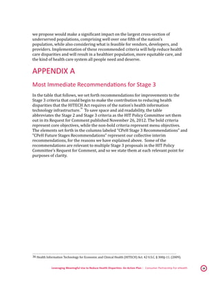 Leveraging Meaningful Use to Reduce Health Disparities: An Action Plan | Consumer Partnership For eHealth 18
we propose would make a significant impact on the largest cross-section of
underserved populations, comprising well over one fifth of the nation’s
population, while also considering what is feasible for vendors, developers, and
providers. Implementation of these recommended criteria will help reduce health
care disparities and will result in a healthier population, more equitable care, and
the kind of health care system all people need and deserve.
APPENDIX A
Most Immediate Recommendations for Stage 3
In the table that follows, we set forth recommendations for improvements to the
Stage 3 criteria that could begin to make the contribution to reducing health
disparities that the HITECH Act requires of the nation’s health information
technology infrastructure.
 36
To save space and aid readability, the table
abbreviates the Stage 2 and Stage 3 criteria as the HIT Policy Committee set them
out in its Request for Comment published November 26, 2012. The bold criteria
represent core objectives, while the non-bold criteria represent menu objectives.
The elements set forth in the columns labeled “CPeH Stage 3 Recommendations” and
“CPeH Future Stages Recommendations” represent our collective interim
recommendations, for the reasons we have explained above. Some of the
recommendations are relevant to multiple Stage 3 proposals in the HIT Policy
Committee’s Request for Comment, and so we state them at each relevant point for
purposes of clarity.
 36 Health Information Technology for Economic and Clinical Health (HITECH) Act. 42 U.S.C. § 300jj-11. (2009). 
 