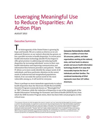 Leveraging Meaningful Use to Reduce Health Disparities: An Action Plan | Consumer Partnership For eHealth 3
Leveraging Meaningful Use
to Reduce Disparities: An
Action Plan
August 2013*
Executive Summary
The heterogeneity of the United States is growing by
leaps and bounds. We are a nation as diverse as we are
advanced. However, as our nation’s diversity has grown, so
has a parallel increase in health disparities. In recent years
health information technology (health IT) has begun to
offer great promise in addressing and reducing health
disparities by increasing individuals’ access to their own
health information and improving communication and
information flow between providers and patients.
 1
Health
IT allows us to more easily identify the unique needs of all
individuals, and focus particular attention on the unmet
needs of underserved and marginalized populations.
Indeed, if we can make the system work for the most
vulnerable among us, it will work for everyone.
There is perhaps no more immediate opportunity to reduce
health disparities than the Electronic Health Record (EHR)
Incentive Program (commonly known as “Meaningful Use”
or “MU”). However, while the reduction of disparities is one of the stated goals of the
Health Information Technology for Economic and Clinical Health (HITECH) Act, from
which the EHR Incentive Program stems, there has been little actual progress on this
critical issue.
 1 For purposes of brevity, we refer throughout this report to “patient’ and “care,” given that the Meaningful Use incentive program
is rooted in the medical model. It is important to note, however, that meeting the goals of the Triple Aim (healthier populations,
better care, and more affordable health care costs) will require a shift away from an exclusive medical approach toward a more
person- and family-centered approach that emphasizes wellness, prevention, and community-based supports, in addition to
traditional medical interventions. "Patients" and "care" imply a medical model with a focus on episodes of illness and exclusive
dependency on professionals; people with disabilities frequently refer to themselves as "consumers" or merely "persons." Any
effort to improve patient and family engagement must include the use of terminology that also resonates with the numerous
consumer perspectives not adequately reflected by medical model terminology.  
Consumer Partnership for eHealth
CPeH is a coalition of more than
50 consumer, patient, and labor
organizations working at the national,
state, and local levels to advance
private and secure health information
technology (health IT) in ways that
measurably improve the lives of
individuals and their families. The
combined membership of CPeH
represents more than 127 million
Americans.
 