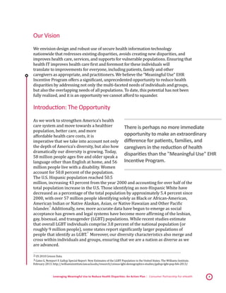 Leveraging Meaningful Use to Reduce Health Disparities: An Action Plan | Consumer Partnership For eHealth 7
Our Vision
We envision design and robust use of secure health information technology
nationwide that redresses existing disparities, avoids creating new disparities, and
improves health care, services, and supports for vulnerable populations. Ensuring that
health IT improves health care first and foremost for these individuals will
translate to improvements for everyone, including patients, family and other
caregivers as appropriate, and practitioners. We believe the “Meaningful Use” EHR
Incentive Program offers a significant, unprecedented opportunity to reduce health
disparities by addressing not only the multi-faceted needs of individuals and groups,
but also the overlapping needs of all populations. To date, this potential has not been
fully realized, and it is an opportunity we cannot afford to squander.
Introduction: The Opportunity
As we work to strengthen America’s health
care system and move towards a healthier
population, better care, and more
affordable health care costs, it is
imperative that we take into account not only
the depth of America’s diversity, but also how
dramatically our diversity is growing. Today,
58 million people ages five and older speak a
language other than English at home, and 56
million people live with a disability. Women
account for 50.8 percent of the population.
The U.S. Hispanic population reached 50.5
million, increasing 43 percent from the year 2000 and accounting for over half of the
total population increase in the U.S. Those identifying as non-Hispanic White have
decreased as a percentage of the total population by approximately 5.4 percent since
2000, with over 57 million people identifying solely as Black or African-American,
American Indian or Native Alaskan, Asian, or Native Hawaiian and Other Pacific
Islander.
 2
Additionally, new, more accurate data have begun to emerge as social
acceptance has grown and legal systems have become more affirming of the lesbian,
gay, bisexual, and transgender (LGBT) populations. While recent studies estimate
that overall LGBT individuals comprise 3.8 percent of the national population (or
roughly 9 million people), some states report significantly larger populations of
people that identify as LGBT.
 3
Moreover, our diversity characteristics also merge and
cross within individuals and groups, ensuring that we are a nation as diverse as we
are advanced.
 2 US 2010 Census Data. 
 3 Gates G, Newport F. Gallup Special Report: New Estimates of the LGBT Population in the United States. The Williams Institute.
February 2013. http://williamsinstitute.law.ucla.edu/research/census-lgbt-demographics-studies/gallup-lgbt-pop-feb-2013/
There is perhaps no more immediate
opportunity to make an extraordinary
difference for patients, families, and
caregivers in the reduction of health
disparities than the "Meaningful Use" EHR
Incentive Program.
 