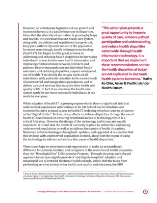 Leveraging Meaningful Use to Reduce Health Disparities: An Action Plan | Consumer Partnership For eHealth 8
However, an unfortunate byproduct of our growth and
increased diversity is a parallel increase in disparities.
Given that the diversity of our nation is growing by leaps
and bounds, it is essential that our health care system,
along with the policies and regulations that govern it,
keep pace with the dynamic nature of the population.
In recent years though, health information technology
(health IT) has begun to offer great promise in
addressing and reducing health disparities by increasing
individuals’ access to their own health information and
improving communication between providers and
patients. Improving population and individual health
outcomes, and reducing disparities, require widespread
use of health IT to identify the unique needs of all
individuals, with particular attention to the unmet needs
of underserved and marginalized populations, and to
deliver care and services that improve their health and
quality of life. In fact, if we can make the health care
system work for our most vulnerable individuals, it can
work for everyone.
While adoption of health IT is growing exponentially, there is significant risk that
underserved populations will continue to be left behind due to structural and
economic barriers to equal access to health IT, widening what has come to be known
as the “digital divide.” To date, many efforts to address disparities through the use of
health IT have focused on ensuring broadband access to technology, which is a
critical first step. However, the design of the technology and its use are equally
important. It is vital that the health IT currently in place be utilized for and among
underserved populations as well as to address the causes of health disparities.
Moreover, as the technology is being built, updated, and upgraded, it is essential that
this be done with underserved populations in mind, along with the intent of using
the technology to address and reduce the causes of health disparities.
 4
There is perhaps no more immediate opportunity to make an extraordinary
difference for patients, families, and caregivers in the reduction of health disparities
than the “Meaningful Use” EHR Incentive Program. Through the program’s phased
approach to increase eligible providers’ and eligible hospitals’ adoption and
meaningful use of certified electronic health records, and to shift the focus from
performing services to improving health care quality and outcomes, the EHR
 4 Asian & Pacific Islander American Health Forum, California Pan-Ethnic Health Network, Consumers Union, and National Council
of La Raza. Equity in the Digital Age: How Health Information Technology Can Reduce Disparities. February 2013. http://www.
cpehn.org/pdfs/EquityInTheDigitalAge2013.pdf 
"This action plan presents a
great opportunity to improve
quality of care, enhance patient
participation and understanding,
and reduce health disparities
nationwide through health
information technology. It is
important that we implement
these recommendations so that
the health disparities of today
are not replicated in electronic
health systems tomorrow." Kathy
Ko Chin, Asian & Pacific Islander
Health Forum.
 