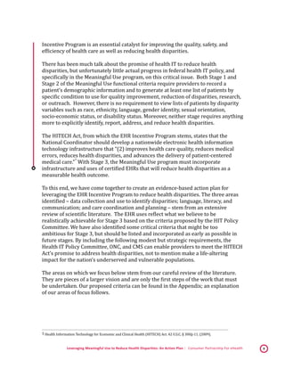 Leveraging Meaningful Use to Reduce Health Disparities: An Action Plan | Consumer Partnership For eHealth 9
Incentive Program is an essential catalyst for improving the quality, safety, and
efficiency of health care as well as reducing health disparities.
There has been much talk about the promise of health IT to reduce health
disparities, but unfortunately little actual progress in federal health IT policy, and
specifically in the Meaningful Use program, on this critical issue. Both Stage 1 and
Stage 2 of the Meaningful Use functional criteria require providers to record a
patient’s demographic information and to generate at least one list of patients by
specific condition to use for quality improvement, reduction of disparities, research,
or outreach. However, there is no requirement to view lists of patients by disparity
variables such as race, ethnicity, language, gender identity, sexual orientation,
socio-economic status, or disability status. Moreover, neither stage requires anything
more to explicitly identify, report, address, and reduce health disparities.
The HITECH Act, from which the EHR Incentive Program stems, states that the
National Coordinator should develop a nationwide electronic health information
technology infrastructure that “(2) improves health care quality, reduces medical
errors, reduces health disparities, and advances the delivery of patient-centered
medical care.”
 5
With Stage 3, the Meaningful Use program must incorporate
infrastructure and uses of certified EHRs that will reduce health disparities as a
measurable health outcome.
To this end, we have come together to create an evidence-based action plan for
leveraging the EHR Incentive Program to reduce health disparities. The three areas
identified – data collection and use to identify disparities; language, literacy, and
communication; and care coordination and planning – stem from an extensive
review of scientific literature. The EHR uses reflect what we believe to be
realistically achievable for Stage 3 based on the criteria proposed by the HIT Policy
Committee. We have also identified some critical criteria that might be too
ambitious for Stage 3, but should be listed and incorporated as early as possible in
future stages. By including the following modest but strategic requirements, the
Health IT Policy Committee, ONC, and CMS can enable providers to meet the HITECH
Act’s promise to address health disparities, not to mention make a life-altering
impact for the nation’s underserved and vulnerable populations.
The areas on which we focus below stem from our careful review of the literature.
They are pieces of a larger vision and are only the first steps of the work that must
be undertaken. Our proposed criteria can be found in the Appendix; an explanation
of our areas of focus follows.
 5 Health Information Technology for Economic and Clinical Health (HITECH) Act. 42 U.S.C. § 300jj-11. (2009). 
 