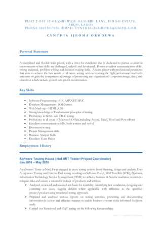 Basic CV template by reed.co.uk
PL O T 2 O FF 32 O L AN RE WAJU O L AL ERE L AN E, FID ISO ESTATE,
ABIJO , L AG O S
PHO N E 08035017056 •E M AIL C YN THIA.O KO D U WA@ G M AIL .C O M
C Y N T H I A I J E O M A O K O D U W A
Personal Statement
A disciplined and flexible team player, with a drive for excellence that is dedicated to pursue a career in
environments where skills are challenged, utilized and developed. Possess excellent communication skills,
strong analytical, problem solving and decision-making skills. A team player with professional pessimism
that aims to achieve the best results at all times, setting and overcoming the high performance standards
necessary to gain the competitive advantage of promoting any organization’s corporate image, aims, and
objectives which include growth and profit maximization.
Key Skills
 Software Programming – C#, ASP.NET MVC
 Database Management - SQL Server
 Web Mark-up – HTML, CSS
 Strong knowledge of Fundamental principles of testing
 Proficiency in SDLC and STLC testing
 Proficiency in all areas of Microsoft Office, including Access, Excel, Word and PowerPoint
 Excellent communication skills, both written and verbal
 Document writing
 Project Management skills
 Business Analysis Skills
 Excellent Team Player
Employment History
Software Testing House (ntel BRT Tester/ Project Coordinator)
Jan 2016 – May 2016
As a System Tester at Ntel, I was engaged in every testing activity from planning, design and analysis, User
Acceptance Testing and End-to-End testing working on Self-care Portal, SIM Tool Kit (STK), Products,
Information Technology Service Management (ITSM) to achieve Business & Service readiness, in order to
mitigate risks and ensure a successful rollout of products and services.
 Analysed, reviewed and assessed test basis for testability, identifying test conditions, designing and
executing test cases, logging defects where applicable with reference to the specified
project/product using structured testing approach.
 Prepared and analysed various reports on testing activities, presenting and documenting
information in a clear and effective manner to enable business owners make informed decisions
easily.
 Carried out Functional and UAT testing on the following functionalities:
 