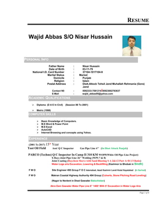 RESUME
Father Name : Nisar Hussain
Date of Birth : 03-11-79
National I.D. Card Number : 37104-1017104-9
Marital Status : Maried
Domicile : Punjab
Religion : Islam
Postal Address : Distt.Attock Tehsil Jand Muhallah Rehmania (Gora)
Jand
Contact N0 : 0092333-7081214/00923002783637
E-Mail : wajid_abbas95@yahoo.com
 Diploma (D A E In Civil) (Session 98 To 2001)
 Metric (1998)
 Basic Knowledge of Computers.
 M.S Word & Power Point
 M.S Excel
 AutoCAD
 Internet Browsing and concepts using Yahoo.
(2001 To 2017) 15* Year
Toot Oil Field Asst/ Q C Inspector Gas Pipe Line 4’’ (In Disst Attock Punjab)
PARCO (Techno) Q C Inspector In Camp II 310 KM WOPP(White Oil Pipe Line Project)
X Rays Joint Pipe Line 26’’ Welding (WPS 7 & 8)
Joint Coating (Raychem Sleeve with Sand Blasting S A 2&1/2 Part A+B 1/3 Ratio)
Water Loge aria Excavation, Lowering & Backfilling (Kashmor to Bhobak in Sindh)
F W O Site Engineer 495 Group F O C Islamabad, Azad Kashmir Landi Kotal Hayatabad (In Sarhad)
F W O Makran Coastal Highway Authority 494 Group (Culverts, Stone Pitching Road Leveling)
(Nagor to Nenlent in Disst Gawader Balochistan)
Akra Dam Gawader Water Pipe Line 8’’ 1400’ With 8’ Excavation in Water Loge Aria
Page 1 of 4
PERSONAL INFO
ACADEMIC QUALIFICATIONS
Wajid Abbas S/O Nisar Hussain
EXPERIENCE
COMPUTER SKILLS
 