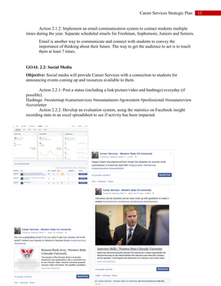 12Career Services Strategic Plan
Action 2.1.2: Implement an email communication system to contact students multiple
times during the year. Separate scheduled emails for Freshman, Sophomore, Juniors and Seniors.
Email is another way to communicate and connect with students to convey the
importance of thinking about their future. The way to get the audience to act is to touch
them at least 7 times.
GOAL 2.2: Social Media
Objective: Social media will provide Career Services with a connection to students for
announcing events coming up and resources available to them.
Action 2.2.1: Post a status (including a link/picture/video and hashtags) everyday (if
possible).
Hashtags: #westernup #careerservices #mountaineers #gowestern #professional #resumereview
#coverletter
Action 2.2.2: Develop an evaluation system, using the statistics on Facebook insight
recording stats in an excel spreadsheet to see if activity has been impacted.
 