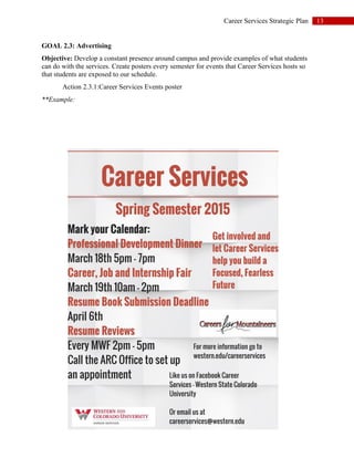 13Career Services Strategic Plan
GOAL 2.3: Advertising
Objective: Develop a constant presence around campus and provide examples of what students
can do with the services. Create posters every semester for events that Career Services hosts so
that students are exposed to our schedule.
Action 2.3.1:Career Services Events poster
**Example:
 