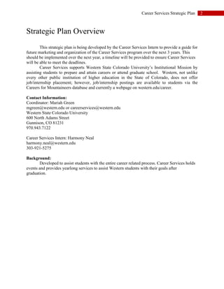 2Career Services Strategic Plan
Strategic Plan Overview
This strategic plan is being developed by the Career Services Intern to provide a guide for
future marketing and organization of the Career Services program over the next 3 years. This
should be implemented over the next year, a timeline will be provided to ensure Career Services
will be able to meet the deadlines.
Career Services supports Western State Colorado University’s Institutional Mission by
assisting students to prepare and attain careers or attend graduate school. Western, not unlike
every other public institution of higher education in the State of Colorado, does not offer
job/internship placement; however, job/internship postings are available to students via the
Careers for Mountaineers database and currently a webpage on western.edu/career.
Contact Information:
Coordinator: Mariah Green
mgreen@western.edu or careerservices@western.edu
Western State Colorado University
600 North Adams Street
Gunnison, CO 81231
970.943.7122
Career Services Intern: Harmony Neal
harmony.neal@western.edu
303-921-5275
Background:
Developed to assist students with the entire career related process. Career Services holds
events and provides yearlong services to assist Western students with their goals after
graduation.
 