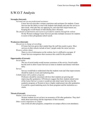 3Career Services Strategic Plan
S.W.O.T Analysis
Strengths (Internal):
Personal one-on-one professional assistance
Career Services provides a unique experience and assistance for students. Career
Services has the ability to meet with students individually and cater the service to
their needs, what jobs they are applying for, and what their major/minors are.
Keeping the overall theme of individuality that is Western.
The amount of information and resources provided to students through the website
On the Western webpage Career Services provides multiple resources for students
to assist in their job/graduate school search.
Weaknesses (Internal):
One person in charge of everything
If Career Services grows their student base the staff also needs to grow. Most
services at other schools include at least 3 people under the career services.
Western website clutter
There is a lot of information on the website, but it is difficult to navigate. If
Career Services reorganizes their resources this could fix this problem.
Opportunities (External):
Social media
The use of social media would increase awareness of the service. Social media
has the tools to allow Career Services to listen to students and interact with them
daily.
Surveys
Surveys would help to understand what the students want and what improvements
should be made to events and marketing plan.
Collaboration with academic programs
Professors should be concerned with how their students are growing and
improving after graduation. If Professors suggest that their students attend some
of the Career Service’s events it would not only help Career Services but the
academic programs at Western to have a higher employment rate after graduation.
It would be a good marketing tactic for those programs and the institution as a
whole.
Threats (External):
Student’s lack of motivation
Western students do not yet have an awareness of life after graduation. They don't
think about networking and the importance of their resumes.
Other events/competition on campus
Like (with) all other programs, competition on-campus affects event attendance.
 