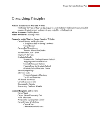 4Career Services Strategic Plan
Overarching Principles
Mission Statement: on Western Website
The Career Services Office was developed to assist students with the entire career related
process. Graduate school assistance is also available. -- On Facebook
Vision Statement: Nothing Found
Values Statement: Nothing Found
Currently on the Western Career Services Website:
Career Planning and Exploration
College to Career Planning Timetable
Career Insider
Careers For Mountaineers
Western Alumni Job Seeker
Resumes and Cover Letters
Employer's Services
Graduate Schools
Resources for Finding Graduate Schools
Applying to Graduate Schools
Colorado Graduate Schools
Financial Aid for Graduate School
Graduate School Entrance Exams
Internship Openings
Interview Skills
Common Interview Questions
The Virtual Interview
Job Search Resources
Career Services Events
Resources for Faculty
Researching Graduate Schools
Current Programs and Events:
Career Week
Career, Job and Internship Fair
Mock Interviews
Professional Development Dinner
Career Related Workshops
Career Closet
5 Minute resume reviews
 