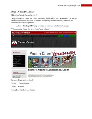7Career Services Strategic Plan
GOAL 1.3: Brand Consistency
Objective: Who is Career Services?
Using the mission, vision and values statements decide who Career Services is. The service
should be available at any time to students, supporting their individuality. How do we
communicate that through brand?
Action 1.3.1: Logo? Develop an image to associate with Career Services.
**Example of a Career Services “logo” and “slogan”
Explore…Experience….Excel
Dream …..Determination….
Create…. Commit….
Focused….. Fearless…… Future
 