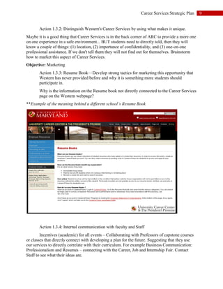 9Career Services Strategic Plan
Action 1.3.2: Distinguish Western's Career Services by using what makes it unique.
Maybe it is a good thing that Career Services is in the back corner of ARC to provide a more one
on one experience in a safe environment... BUT students need to directly told, then they will
know a couple of things: (1) location, (2) importance of confidentiality, and (3) one-on-one
professional assistance. If we don't tell them they will not find out for themselves. Brainstorm
how to market this aspect of Career Services.
Objective: Marketing
Action 1.3.3: Resume Book—Develop strong tactics for marketing this opportunity that
Western has never provided before and why it is something more students should
participate in.
Why is the information on the Resume book not directly connected to the Career Services
page on the Western webpage?
**Example of the meaning behind a different school’s Resume Book
Action 1.3.4: Internal communication with faculty and Staff
Incentives (academic) for all events – Collaborating with Professors of capstone courses
or classes that directly connect with developing a plan for the future. Suggesting that they use
our services to directly correlate with their curriculum. For example Business Communication:
Professionalism and Resumes – connecting with the Career, Job and Internship Fair. Contact
Staff to see what their ideas are.
 