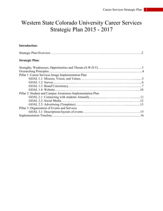 1Career Services Strategic Plan
Western State Colorado University Career Services
Strategic Plan 2015 - 2017
Introduction:
Strategic Plan Overview…………………………………………………………………………..2
Strategic Plan:
Strengths, Weaknesses, Opportunities and Threats (S.W.O.T)…………………………………...3
Overarching Principles..............................................................................................................…...4
Pillar 1: Career Services Image Implementation Plan
GOAL 1.1: Mission, Vision, and Values…………………………………………….........5
GOAL 1.2: Survey...........................……………………………………………………....6
GOAL 1.3: Brand Consistency…………………………………………………................7
GOAL 1.4: Website..............………………………………………………………….....10
Pillar 2: Student and Campus Awareness Implementation Plan
GOAL 2.1: Connecting with students Annually......................…………..………............11
GOAL 2.2: Social Media………………………………………………..………...……..12
GOAL 2.3: Advertising (Templates)….…………………..………...………...................13
Pillar 3: Organization of Events and Services
GOAL 3.1: Descriptions/layouts of events………………………………………………15
Implementation Timeline...............................................................................................................16
 