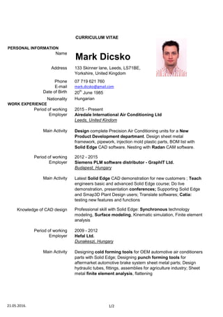 PERSONAL INFORMATION
Name    
Address
Phone
E-mail
Date of Birth
Nationality
WORK EXPERIENCE
         Period of working 2015 - Present
       Main Activity
         Period of working
       Main Activity
       Period of working
Designing cold forming tools for OEM automotive air conditioners
parts with Solid Edge; Designing punch forming tools for
aftermarket automotive brake system sheet metal parts; Design
hydraulic tubes, fittings, assemblies for agriculture industry; Sheet
metal finite element analysis, flattening
        Employer Airedale International Air Conditioning Ltd
Leeds, United Kindom
Latest Solid Edge CAD demonstration for new customers ; Teach
engineers basic and advanced Solid Edge course; Do live
demonstration, presentation conferences; Supporting Solid Edge
and Smap3D Plant Design users; Translate softwares; Catia:
testing new features and functions
Design complete Precision Air Conditioning units for a New
Product Development departmant. Design sheet metal
framework, pipework, injection mold plastic parts, BOM list with
Solid Edge CAD software. Nesting with Radan CAM software.
Professional skill with Solid Edge: Synchronous technology
modeling, Surface modeling, Kinematic simulation, Finite element
analysis
2012 - 2015
Hungarian
133 Skinner lane, Leeds, LS71BE,
Yorkshire, United Kingdom
07 719 621 760
mark.dicsko@gmail.com
20th
June 1985
Mark Dicsko
CURRICULUM VITAE
2009 - 2012
       Employer Hefal Ltd.
       Knowledge of CAD design
Dunakeszi, Hungary
        Employer Siemens PLM software distributor - GraphIT Ltd.
Budapest, Hungary
       Main Activity
21.05.2016. 1/2
 