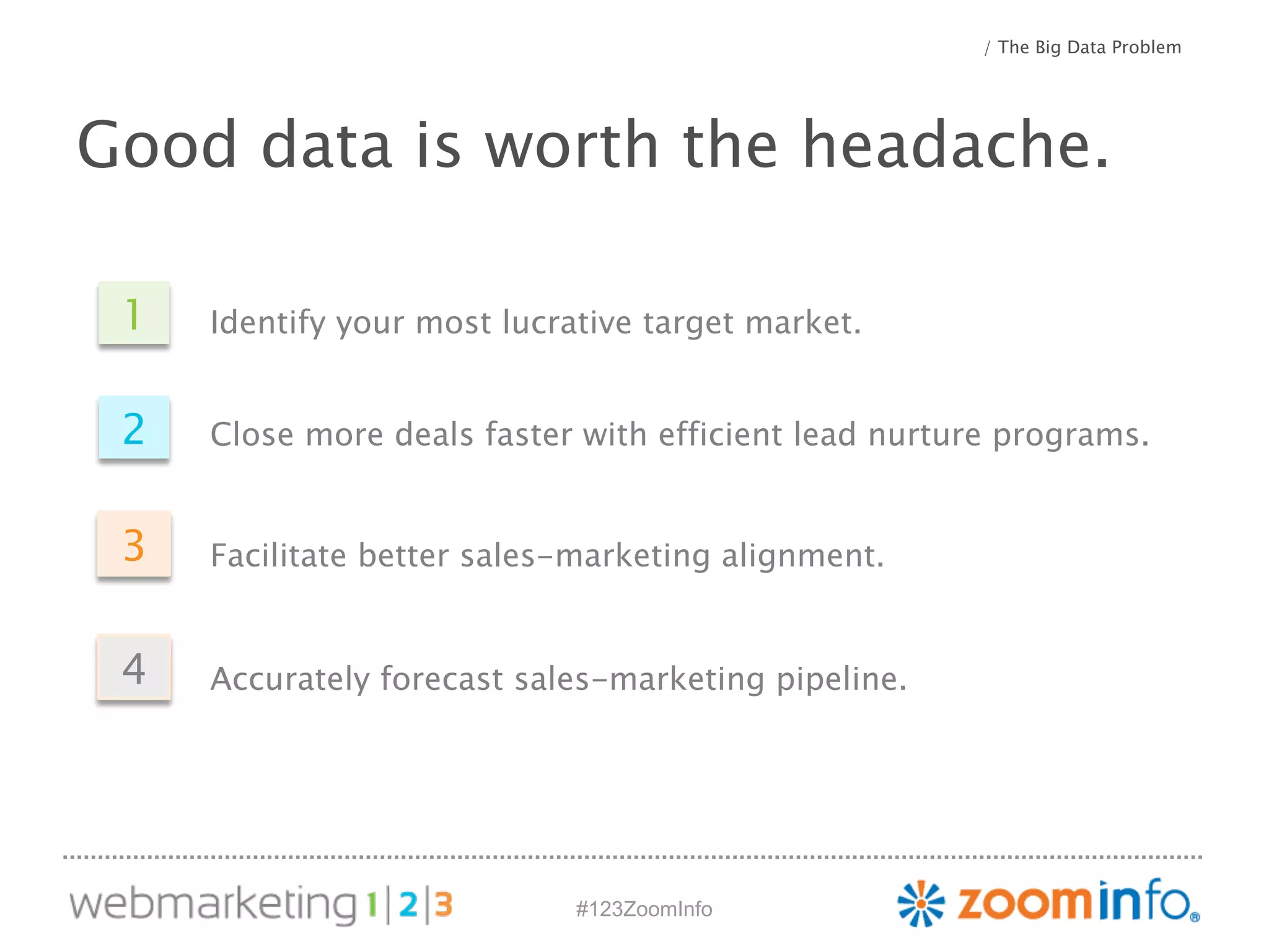 #123ZoomInfo 
/ The Big Data Problem 
Good data is worth the headache. 
1 
2 
3 
Identify your most lucrative target market. 
Close more deals faster with efficient lead nurture programs. 
Facilitate better sales-marketing alignment. 
4 Accurately forecast sales-marketing pipeline. 
 