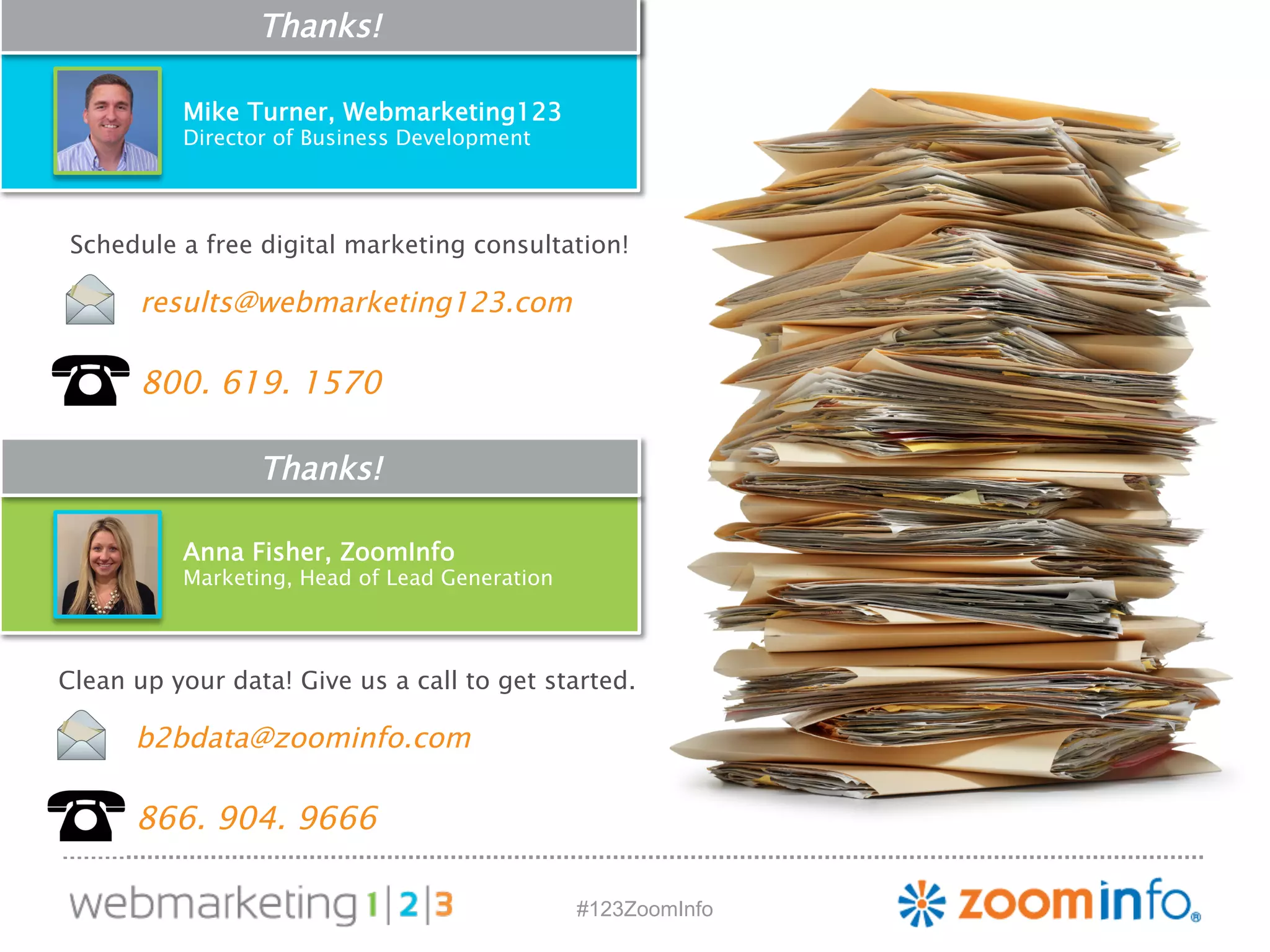 Schedule a free digital marketing consultation! 
results@webmarketing123.com 
800. 619. 1570 
Clean up your data! Give us a call to get started. 
#123ZoomInfo 
Thanks! 
Mike Turner, Webmarketing123 
Director of Business Development 
Thanks! 
Anna Fisher, ZoomInfo 
Marketing, Head of Lead Generation 
b2bdata@zoominfo.com 
866. 904. 9666 
