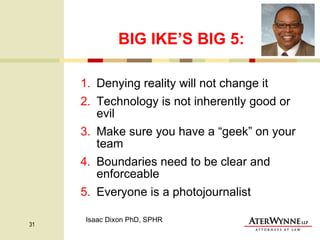 BIG IKE’S BIG 5: Denying reality will not change it Technology is not inherently good or evil Make sure you have a “geek” on your team Boundaries need to be clear and enforceable Everyone is a photojournalist Isaac Dixon PhD, SPHR 