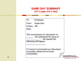 SAME DAY SUMMARY (w/i a page and a day) To:  Employee From:   Supervisor Cc/bcc:  HR Date:  This summarizes our discussion on ______.  We addressed the issue of  _____________.  We agreed the following will happen: _________________.  If I haven’t summarized our discussion accurately, please let me know immediately. 