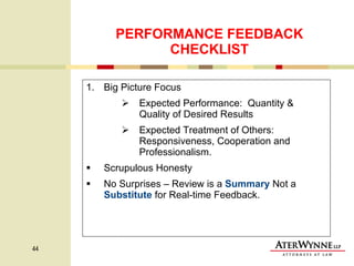 PERFORMANCE FEEDBACK CHECKLIST Big Picture Focus Expected Performance:  Quantity & Quality of Desired Results Expected Treatment of Others: Responsiveness, Cooperation and Professionalism. Scrupulous Honesty No Surprises – Review is a  Summary  Not a  Substitute  for Real-time Feedback. 