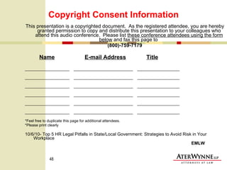 Copyright Consent Information This presentation is a copyrighted document.  As the registered attendee, you are hereby granted permission to copy and distribute this presentation to your colleagues who attend this audio conference.  Please list  these conference attendees using the form below  and fax this page to  (800)-759-7179 Name   E-mail Address   Title _____________________  ____________________________  ____________________ _____________________  ____________________________  ____________________ _____________________  ____________________________  ____________________ _____________________  ____________________________  ____________________ _____________________  ____________________________  ____________________ _____________________  ____________________________  ____________________ *Feel free to duplicate this page for additional attendees. *Please print clearly 10/6/10- Top 5 HR Legal Pitfalls in State/Local Government: Strategies to Avoid Risk in Your Workplace     EMLW 