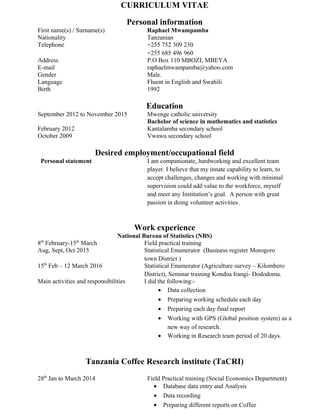 CURRICULUM VITAE
Personal information
First name(s) / Surname(s) Raphael Mwampamba
Nationality Tanzanian
Telephone +255 752 309 230
+255 685 496 960
Address P.O Box 110 MBOZI, MBEYA
E-mail raphaelmwampamba@yahoo.com
Gender Male.
Language Fluent in English and Swahili
Birth 1992
Education
September 2012 to November 2015 Mwenge catholic university
Bachelor of science in mathematics and statistics
February 2012 Kantalamba secondary school
October 2009 Vwawa secondary school
Desired employment/occupational field
Personal statement I am companionate, hardworking and excellent team
player. I believe that my innate capability to learn, to
accept challenges, changes and working with minimal
supervision could add value to the workforce, myself
and meet any Institution’s goal. A person with great
passion in doing volunteer activities.
Work experience
National Bureau of Statistics (NBS)
8th
February-15th
March Field practical training
Aug, Sept, Oct 2015 Statistical Enumerator (Business register Morogoro
town District )
15th
Feb – 12 March 2016 Statistical Enumerator (Agriculture survey – Kilombero
District), Seminar training Kondoa Irangi- Dododoma.
Main activities and responsibilities I did the following:-
• Data collection
• Preparing working schedule each day
• Preparing each day final report
• Working with GPS (Global position system) as a
new way of research.
• Working in Research team period of 20 days.
Tanzania Coffee Research institute (TaCRI)
28th
Jan to March 2014 Field Practical training (Social Economics Department)
• Database data entry and Analysis
• Data recording
• Preparing different reports on Coffee
 