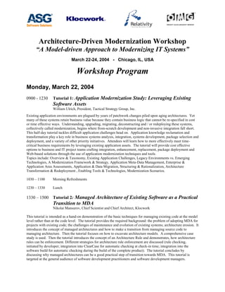 Architecture-Driven Modernization Workshop
“A Model-driven Approach to Modernizing IT Systems”
March 22-24, 2004 - Chicago, IL, USA
Workshop Program
Monday, March 22, 2004
0900 - 1230 Tutorial 1: Application Modernization Study: Leveraging Existing
Software Assets
William Ulrich, President, Tactical Strategy Group, Inc.
Existing application environments are plagued by years of patchwork changes piled upon aging architectures. Yet
many of these systems retain business value because they contain business logic that cannot be re-specified in cost
or time effective ways. Understanding, upgrading, migrating, deconstructing and / or redeploying these systems,
collectively called modernization, begins where from-scratch development and non-invasive integration fall short.
This half-day tutorial tackles difficult application challenges head on. Application knowledge reclamation and
transformation play a key role in business systems analysis, integration, systems development, package selection and
deployment, and a variety of other priority initiatives. Attendees will learn how to more effectively meet time-
critical business requirements by leveraging existing application assets. The tutorial will provide cost effective
options to business and IT project teams crafting integration, enhancement, replacement, package deployment and
Web-based solutions through the use of application modernization techniques and tools.
Topics include: Overview & Taxonomy, Existing Application Challenges, Legacy Environments vs. Emerging
Technologies, A Modernization Framework & Strategy, Application Meta-Data Management, Enterprise &
Application Area Assessments, Application & Data Migration, Structuring & Rationalization, Architecture
Transformation & Redeployment , Enabling Tools & Technologies, Modernization Scenarios.
1030 – 1100 Morning Refreshments
1230 – 1330 Lunch
1330 – 1500 Tutorial 2: Managed Architecture of Existing Software as a Practical
Transition to MDA
Nikolai Mansurov, Chief Scientist and Chief Architect, Klocwork
This tutorial is intended as a hand-on demonstration of the basic techniques for managing existing code at the model
level rather than at the code level. The tutorial provides the required background: the problem of adopting MDA for
projects with existing code; the challenges of maintenance and evolution of existing systems; architecture erosion. It
introduces the concept of managed architectures and how to make a transition from managing source code to
managing architecture. Then the tutorial focuses on how to excavate architecture models. A comprehensive case
study is used. Then the tutorial introduces the concept of an Architecture Rule and demonstrates, how architecture
rules can be enforcement. Different strategies for architecture rule enforcement are discussed (rule checking,
initiated by developer; integration into ClearCase for automatic checking at check-in time; integration into the
software build for automatic checking during the build of the complete product). The tutorial concludes by
discussing why managed architectures can be a good practical step of transition towards MDA. This tutorial is
targeted at the general audience of software development practitioners and software development managers.
 