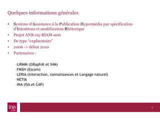 Quelques informations générales S ystème d’ A ssistance à la  P ublication  H ypermédia par spécification d’ I ntentions et modélisation  R hétorique Projet ANR-05-RIAM-006 De type “exploratoire” 2006 -> début 2010 Partenaires : LIRMM (GRaphiK et IHM) FMSH (Escom) LERIA (Interaction, connaissances et Langage naturel) NETIA INA (ISA et CAP) 