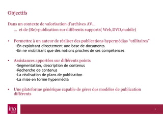 Objectifs Dans un contexte de valorisation d’archives AV… …  et de (Re)-publication sur différents supports( Web,DVD,mobile) Permettre à un auteur de réaliser des publications hypermédias “utilitaires” En exploitant directement une base de documents En ne mobilisant que des notions proches de ses compétences Assistances apportées sur différents points Segmentation, description de contenus Recherche de contenus La réalisation de plans de publication La mise en forme hypermédia Une plateforme générique capable de gérer des modèles de publication différents 
