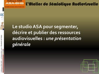 Le studio ASA pour segmenter,
                                                            décrire et publier des ressources
Colloque ASA-SHS – 5-6 décembre 2011 - Elisabeth de Pablo




                                                            audiovisuelles : une présentation
                                                            générale




                                                                                                1
 
