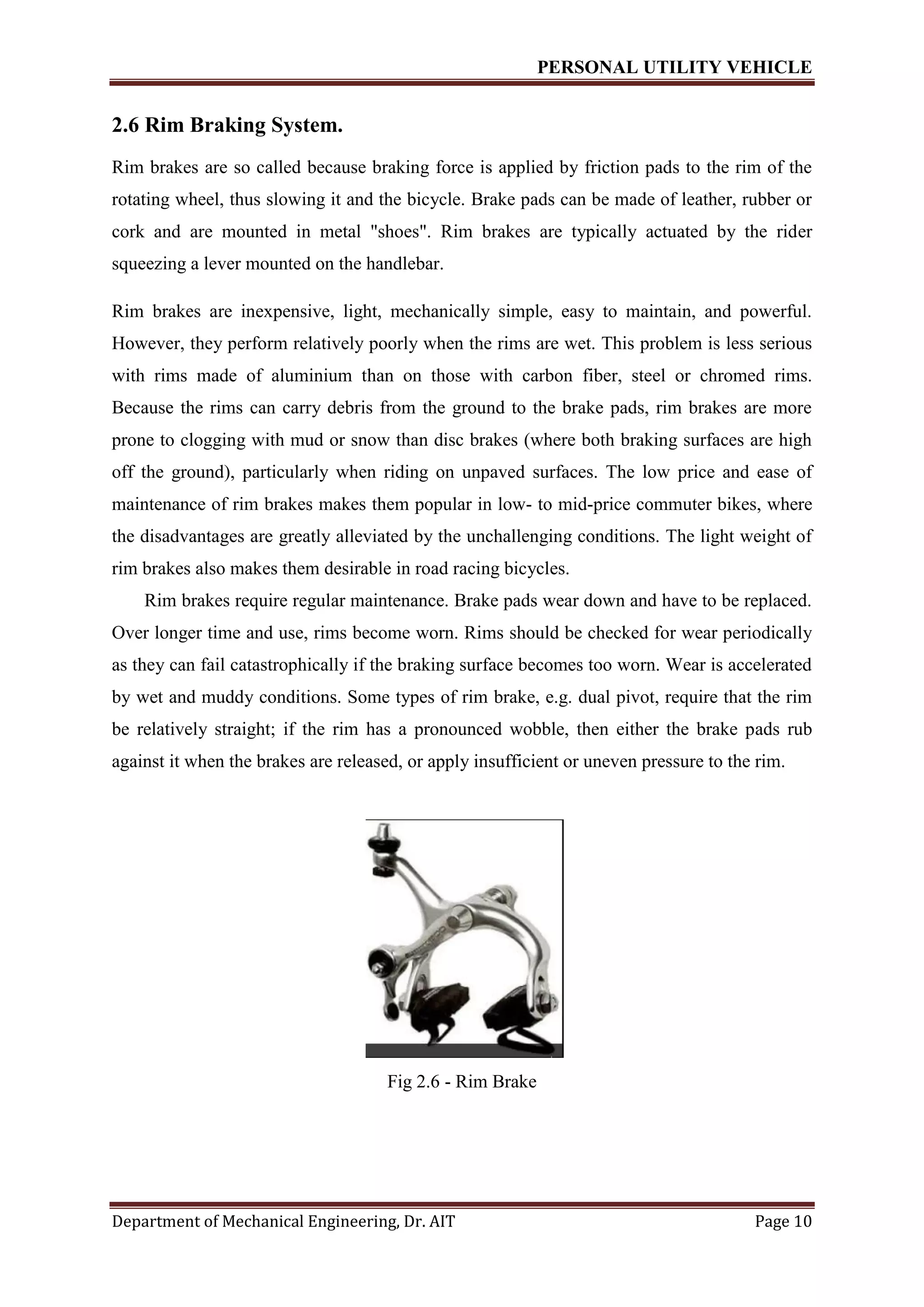 PERSONAL UTILITY VEHICLE
Department of Mechanical Engineering, Dr. AIT Page 10
2.6 Rim Braking System.
Rim brakes are so called because braking force is applied by friction pads to the rim of the
rotating wheel, thus slowing it and the bicycle. Brake pads can be made of leather, rubber or
cork and are mounted in metal "shoes". Rim brakes are typically actuated by the rider
squeezing a lever mounted on the handlebar.
Rim brakes are inexpensive, light, mechanically simple, easy to maintain, and powerful.
However, they perform relatively poorly when the rims are wet. This problem is less serious
with rims made of aluminium than on those with carbon fiber, steel or chromed rims.
Because the rims can carry debris from the ground to the brake pads, rim brakes are more
prone to clogging with mud or snow than disc brakes (where both braking surfaces are high
off the ground), particularly when riding on unpaved surfaces. The low price and ease of
maintenance of rim brakes makes them popular in low- to mid-price commuter bikes, where
the disadvantages are greatly alleviated by the unchallenging conditions. The light weight of
rim brakes also makes them desirable in road racing bicycles.
Rim brakes require regular maintenance. Brake pads wear down and have to be replaced.
Over longer time and use, rims become worn. Rims should be checked for wear periodically
as they can fail catastrophically if the braking surface becomes too worn. Wear is accelerated
by wet and muddy conditions. Some types of rim brake, e.g. dual pivot, require that the rim
be relatively straight; if the rim has a pronounced wobble, then either the brake pads rub
against it when the brakes are released, or apply insufficient or uneven pressure to the rim.
Fig 2.6 - Rim Brake
 