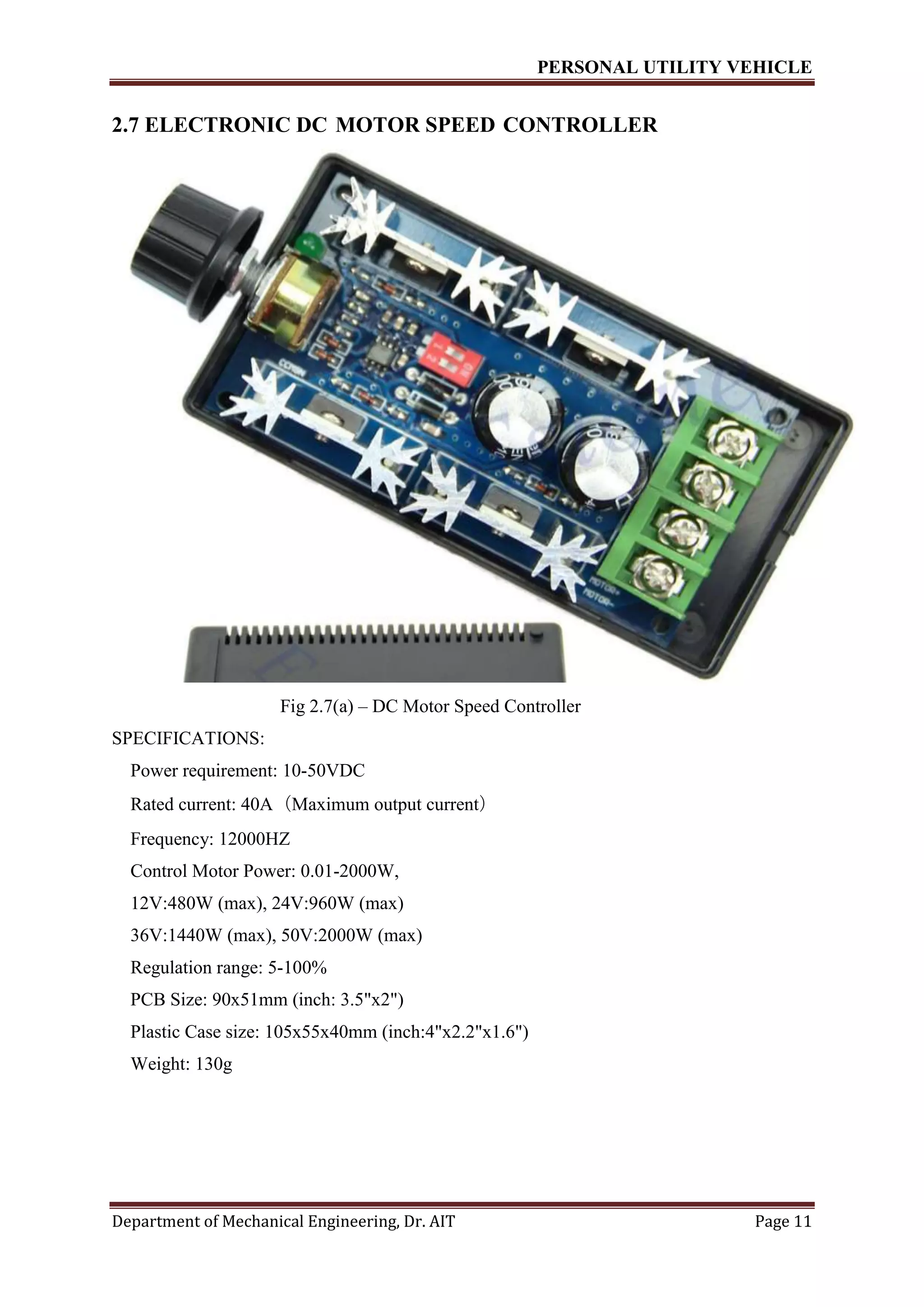 PERSONAL UTILITY VEHICLE
Department of Mechanical Engineering, Dr. AIT Page 11
2.7 ELECTRONIC DC MOTOR SPEED CONTROLLER
Fig 2.7(a) – DC Motor Speed Controller
SPECIFICATIONS:
Power requirement: 10-50VDC
Rated current: 40A（Maximum output current）
Frequency: 12000HZ
Control Motor Power: 0.01-2000W,
12V:480W (max), 24V:960W (max)
36V:1440W (max), 50V:2000W (max)
Regulation range: 5-100%
PCB Size: 90x51mm (inch: 3.5"x2")
Plastic Case size: 105x55x40mm (inch:4"x2.2"x1.6")
Weight: 130g
 