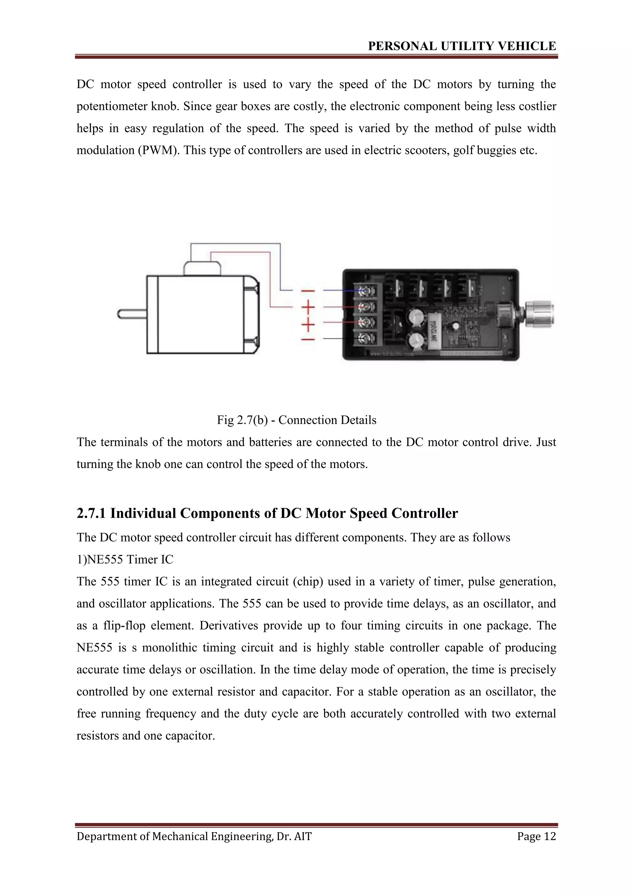 PERSONAL UTILITY VEHICLE
Department of Mechanical Engineering, Dr. AIT Page 12
DC motor speed controller is used to vary the speed of the DC motors by turning the
potentiometer knob. Since gear boxes are costly, the electronic component being less costlier
helps in easy regulation of the speed. The speed is varied by the method of pulse width
modulation (PWM). This type of controllers are used in electric scooters, golf buggies etc.
Fig 2.7(b) - Connection Details
The terminals of the motors and batteries are connected to the DC motor control drive. Just
turning the knob one can control the speed of the motors.
2.7.1 Individual Components of DC Motor Speed Controller
The DC motor speed controller circuit has different components. They are as follows
1)NE555 Timer IC
The 555 timer IC is an integrated circuit (chip) used in a variety of timer, pulse generation,
and oscillator applications. The 555 can be used to provide time delays, as an oscillator, and
as a flip-flop element. Derivatives provide up to four timing circuits in one package. The
NE555 is s monolithic timing circuit and is highly stable controller capable of producing
accurate time delays or oscillation. In the time delay mode of operation, the time is precisely
controlled by one external resistor and capacitor. For a stable operation as an oscillator, the
free running frequency and the duty cycle are both accurately controlled with two external
resistors and one capacitor.
 