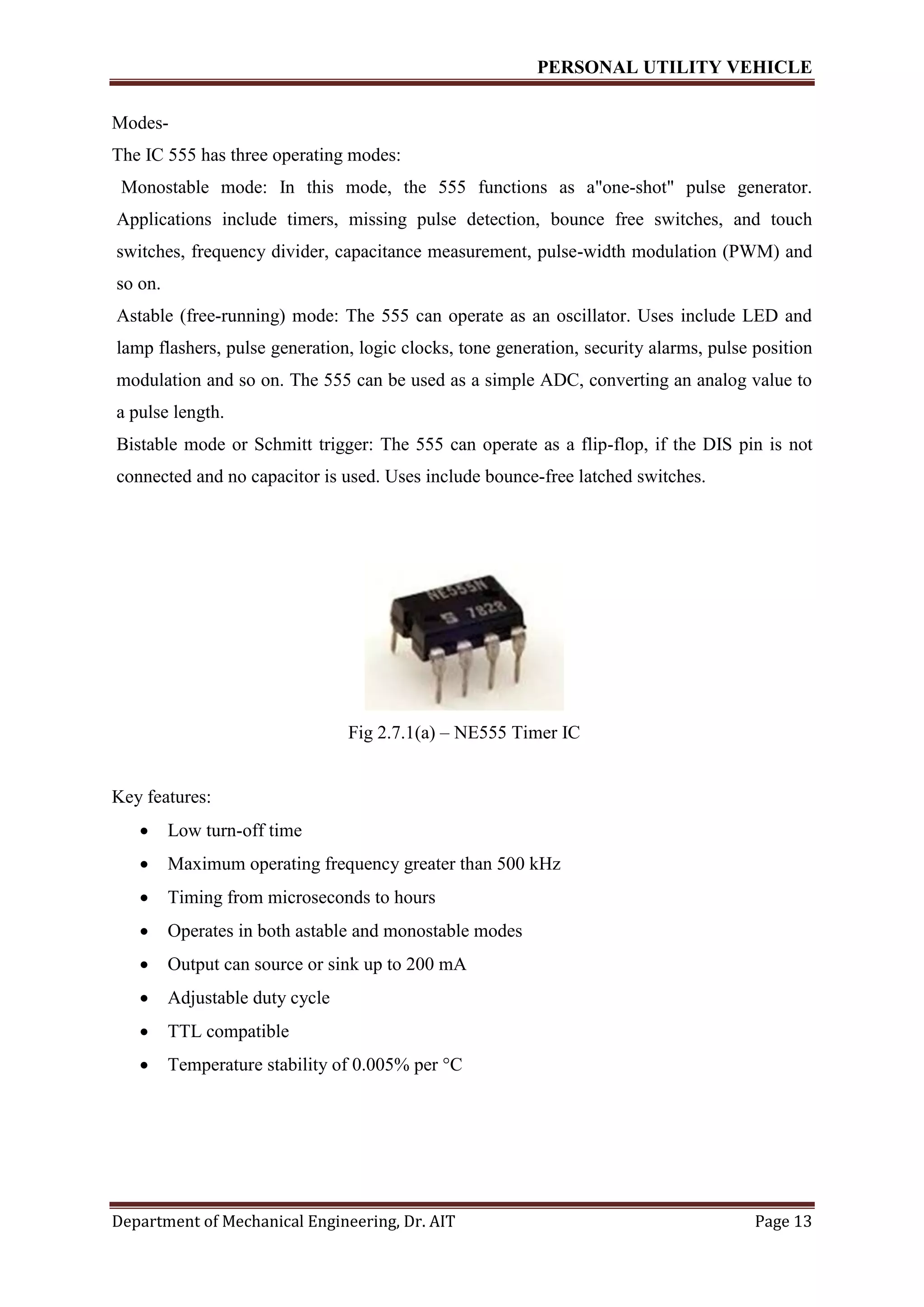 PERSONAL UTILITY VEHICLE
Department of Mechanical Engineering, Dr. AIT Page 13
Modes-
The IC 555 has three operating modes:
Monostable mode: In this mode, the 555 functions as a"one-shot" pulse generator.
Applications include timers, missing pulse detection, bounce free switches, and touch
switches, frequency divider, capacitance measurement, pulse-width modulation (PWM) and
so on.
Astable (free-running) mode: The 555 can operate as an oscillator. Uses include LED and
lamp flashers, pulse generation, logic clocks, tone generation, security alarms, pulse position
modulation and so on. The 555 can be used as a simple ADC, converting an analog value to
a pulse length.
Bistable mode or Schmitt trigger: The 555 can operate as a flip-flop, if the DIS pin is not
connected and no capacitor is used. Uses include bounce-free latched switches.
Fig 2.7.1(a) – NE555 Timer IC
Key features:
 Low turn-off time
 Maximum operating frequency greater than 500 kHz
 Timing from microseconds to hours
 Operates in both astable and monostable modes
 Output can source or sink up to 200 mA
 Adjustable duty cycle
 TTL compatible
 Temperature stability of 0.005% per °C
 