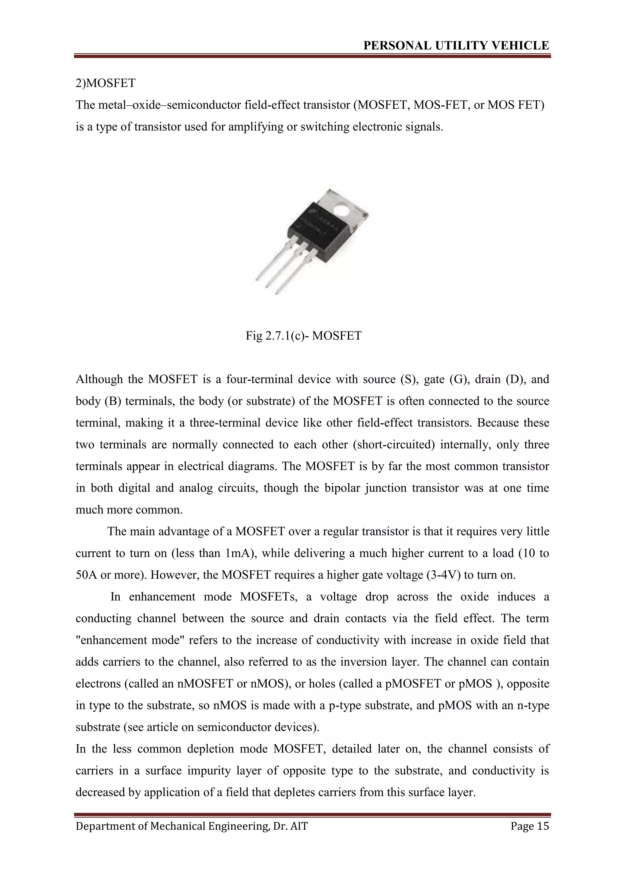 PERSONAL UTILITY VEHICLE
Department of Mechanical Engineering, Dr. AIT Page 15
2)MOSFET
The metal–oxide–semiconductor field-effect transistor (MOSFET, MOS-FET, or MOS FET)
is a type of transistor used for amplifying or switching electronic signals.
Fig 2.7.1(c)- MOSFET
Although the MOSFET is a four-terminal device with source (S), gate (G), drain (D), and
body (B) terminals, the body (or substrate) of the MOSFET is often connected to the source
terminal, making it a three-terminal device like other field-effect transistors. Because these
two terminals are normally connected to each other (short-circuited) internally, only three
terminals appear in electrical diagrams. The MOSFET is by far the most common transistor
in both digital and analog circuits, though the bipolar junction transistor was at one time
much more common.
The main advantage of a MOSFET over a regular transistor is that it requires very little
current to turn on (less than 1mA), while delivering a much higher current to a load (10 to
50A or more). However, the MOSFET requires a higher gate voltage (3-4V) to turn on.
In enhancement mode MOSFETs, a voltage drop across the oxide induces a
conducting channel between the source and drain contacts via the field effect. The term
"enhancement mode" refers to the increase of conductivity with increase in oxide field that
adds carriers to the channel, also referred to as the inversion layer. The channel can contain
electrons (called an nMOSFET or nMOS), or holes (called a pMOSFET or pMOS ), opposite
in type to the substrate, so nMOS is made with a p-type substrate, and pMOS with an n-type
substrate (see article on semiconductor devices).
In the less common depletion mode MOSFET, detailed later on, the channel consists of
carriers in a surface impurity layer of opposite type to the substrate, and conductivity is
decreased by application of a field that depletes carriers from this surface layer.
 