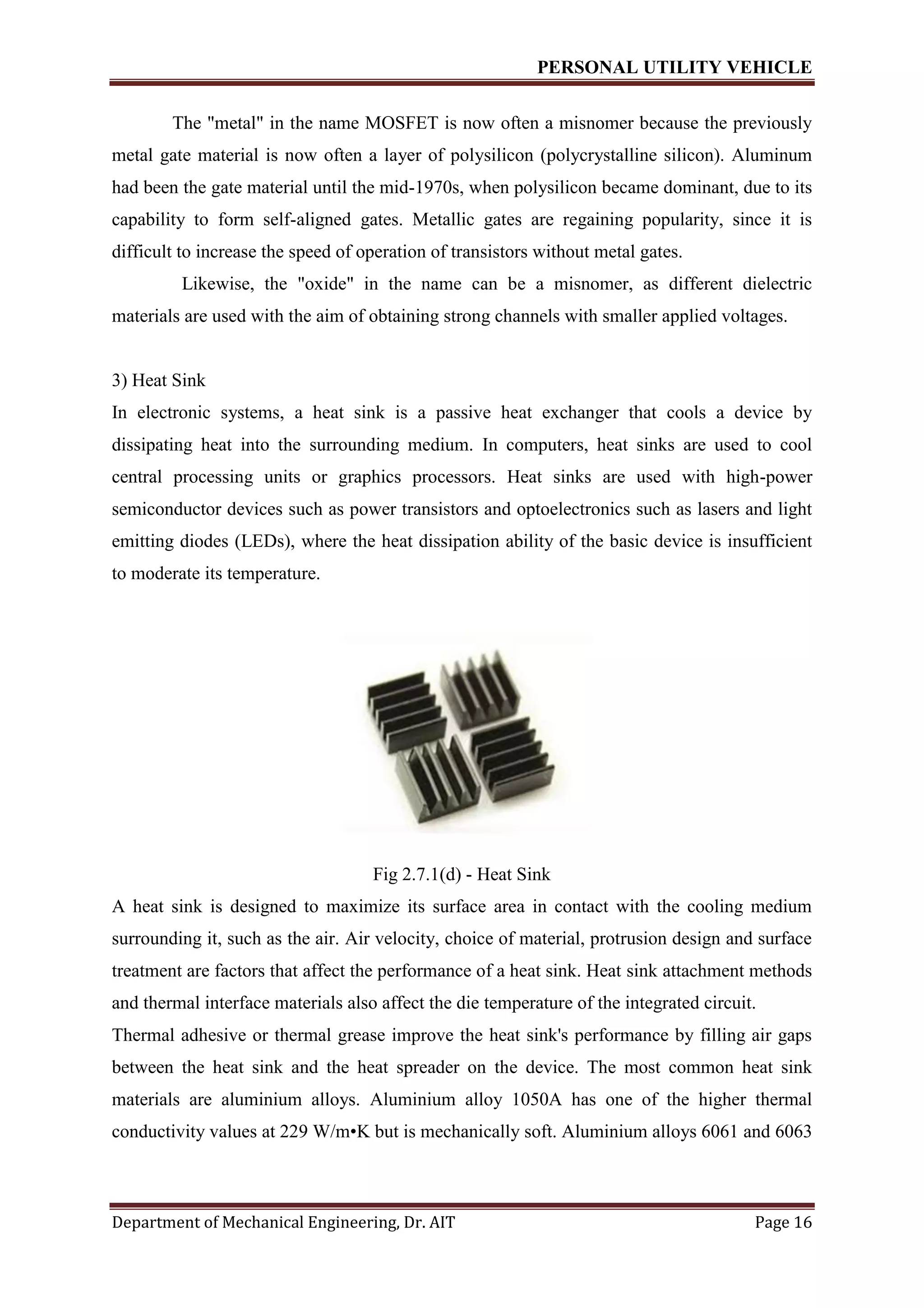 PERSONAL UTILITY VEHICLE
Department of Mechanical Engineering, Dr. AIT Page 16
The "metal" in the name MOSFET is now often a misnomer because the previously
metal gate material is now often a layer of polysilicon (polycrystalline silicon). Aluminum
had been the gate material until the mid-1970s, when polysilicon became dominant, due to its
capability to form self-aligned gates. Metallic gates are regaining popularity, since it is
difficult to increase the speed of operation of transistors without metal gates.
Likewise, the "oxide" in the name can be a misnomer, as different dielectric
materials are used with the aim of obtaining strong channels with smaller applied voltages.
3) Heat Sink
In electronic systems, a heat sink is a passive heat exchanger that cools a device by
dissipating heat into the surrounding medium. In computers, heat sinks are used to cool
central processing units or graphics processors. Heat sinks are used with high-power
semiconductor devices such as power transistors and optoelectronics such as lasers and light
emitting diodes (LEDs), where the heat dissipation ability of the basic device is insufficient
to moderate its temperature.
Fig 2.7.1(d) - Heat Sink
A heat sink is designed to maximize its surface area in contact with the cooling medium
surrounding it, such as the air. Air velocity, choice of material, protrusion design and surface
treatment are factors that affect the performance of a heat sink. Heat sink attachment methods
and thermal interface materials also affect the die temperature of the integrated circuit.
Thermal adhesive or thermal grease improve the heat sink's performance by filling air gaps
between the heat sink and the heat spreader on the device. The most common heat sink
materials are aluminium alloys. Aluminium alloy 1050A has one of the higher thermal
conductivity values at 229 W/m•K but is mechanically soft. Aluminium alloys 6061 and 6063
 