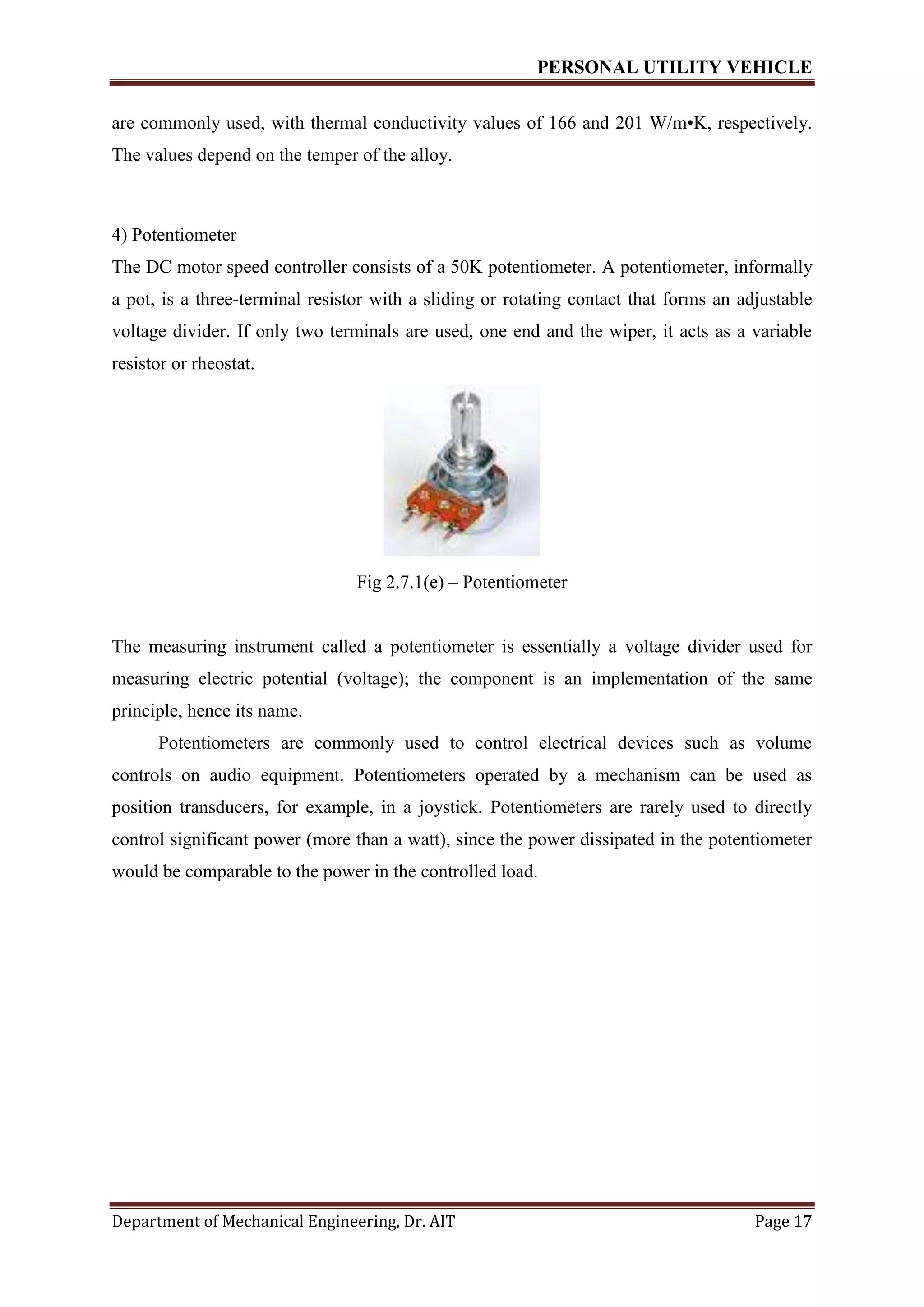 PERSONAL UTILITY VEHICLE
Department of Mechanical Engineering, Dr. AIT Page 17
are commonly used, with thermal conductivity values of 166 and 201 W/m•K, respectively.
The values depend on the temper of the alloy.
4) Potentiometer
The DC motor speed controller consists of a 50K potentiometer. A potentiometer, informally
a pot, is a three-terminal resistor with a sliding or rotating contact that forms an adjustable
voltage divider. If only two terminals are used, one end and the wiper, it acts as a variable
resistor or rheostat.
Fig 2.7.1(e) – Potentiometer
The measuring instrument called a potentiometer is essentially a voltage divider used for
measuring electric potential (voltage); the component is an implementation of the same
principle, hence its name.
Potentiometers are commonly used to control electrical devices such as volume
controls on audio equipment. Potentiometers operated by a mechanism can be used as
position transducers, for example, in a joystick. Potentiometers are rarely used to directly
control significant power (more than a watt), since the power dissipated in the potentiometer
would be comparable to the power in the controlled load.
 