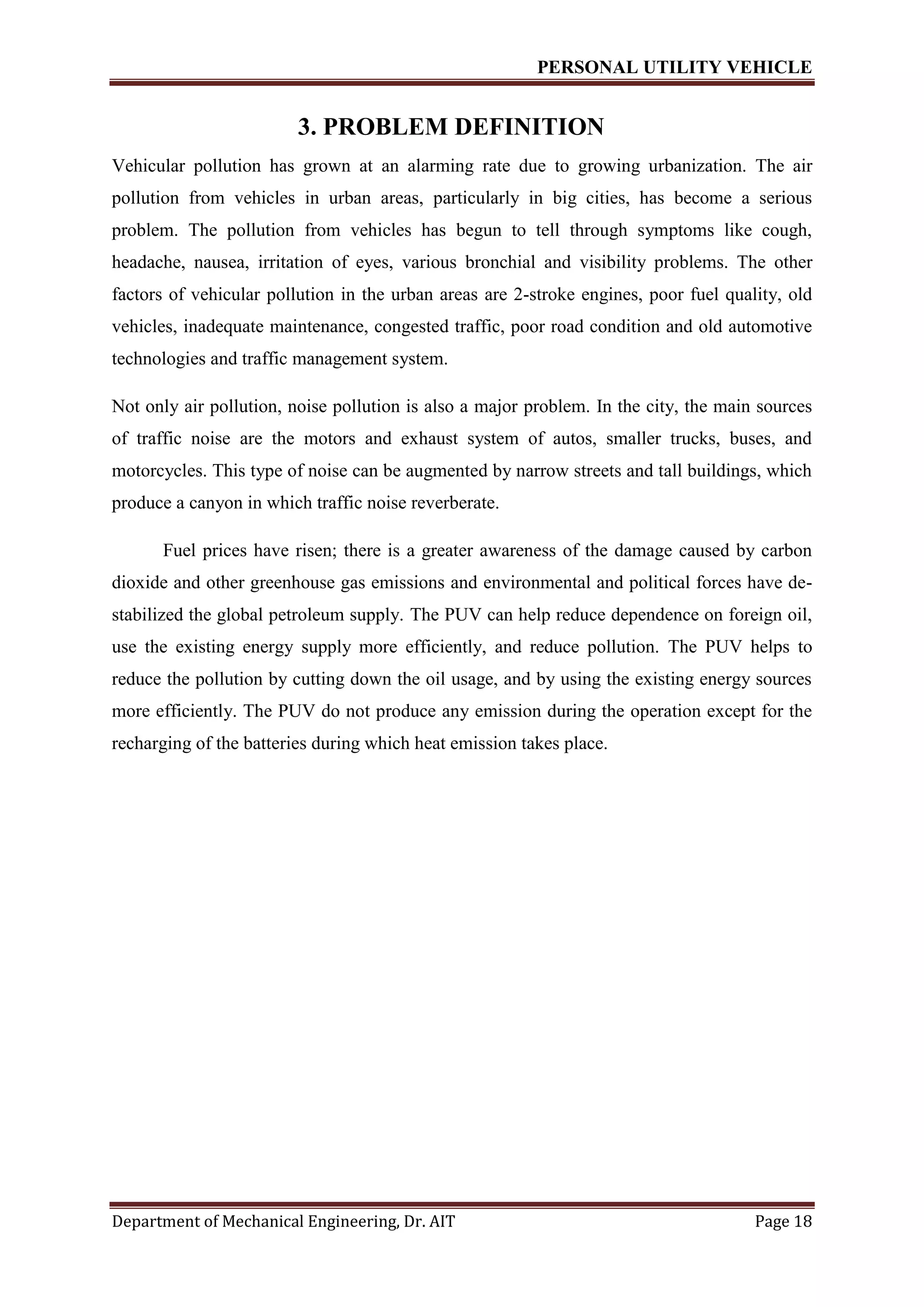 PERSONAL UTILITY VEHICLE
Department of Mechanical Engineering, Dr. AIT Page 18
3. PROBLEM DEFINITION
Vehicular pollution has grown at an alarming rate due to growing urbanization. The air
pollution from vehicles in urban areas, particularly in big cities, has become a serious
problem. The pollution from vehicles has begun to tell through symptoms like cough,
headache, nausea, irritation of eyes, various bronchial and visibility problems. The other
factors of vehicular pollution in the urban areas are 2-stroke engines, poor fuel quality, old
vehicles, inadequate maintenance, congested traffic, poor road condition and old automotive
technologies and traffic management system.
Not only air pollution, noise pollution is also a major problem. In the city, the main sources
of traffic noise are the motors and exhaust system of autos, smaller trucks, buses, and
motorcycles. This type of noise can be augmented by narrow streets and tall buildings, which
produce a canyon in which traffic noise reverberate.
Fuel prices have risen; there is a greater awareness of the damage caused by carbon
dioxide and other greenhouse gas emissions and environmental and political forces have de-
stabilized the global petroleum supply. The PUV can help reduce dependence on foreign oil,
use the existing energy supply more efficiently, and reduce pollution. The PUV helps to
reduce the pollution by cutting down the oil usage, and by using the existing energy sources
more efficiently. The PUV do not produce any emission during the operation except for the
recharging of the batteries during which heat emission takes place.
 
