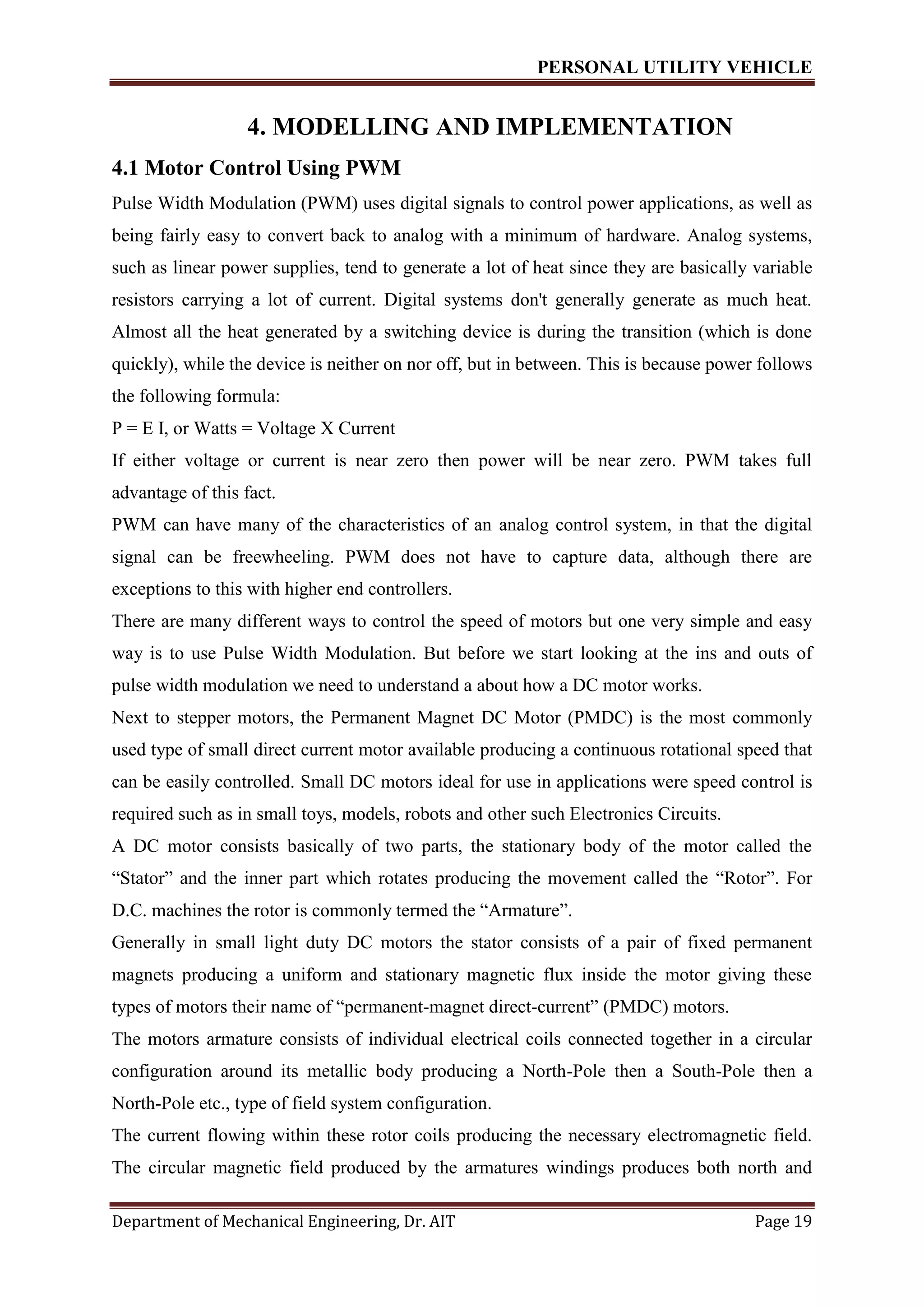 PERSONAL UTILITY VEHICLE
Department of Mechanical Engineering, Dr. AIT Page 19
4. MODELLING AND IMPLEMENTATION
4.1 Motor Control Using PWM
Pulse Width Modulation (PWM) uses digital signals to control power applications, as well as
being fairly easy to convert back to analog with a minimum of hardware. Analog systems,
such as linear power supplies, tend to generate a lot of heat since they are basically variable
resistors carrying a lot of current. Digital systems don't generally generate as much heat.
Almost all the heat generated by a switching device is during the transition (which is done
quickly), while the device is neither on nor off, but in between. This is because power follows
the following formula:
P = E I, or Watts = Voltage X Current
If either voltage or current is near zero then power will be near zero. PWM takes full
advantage of this fact.
PWM can have many of the characteristics of an analog control system, in that the digital
signal can be freewheeling. PWM does not have to capture data, although there are
exceptions to this with higher end controllers.
There are many different ways to control the speed of motors but one very simple and easy
way is to use Pulse Width Modulation. But before we start looking at the ins and outs of
pulse width modulation we need to understand a about how a DC motor works.
Next to stepper motors, the Permanent Magnet DC Motor (PMDC) is the most commonly
used type of small direct current motor available producing a continuous rotational speed that
can be easily controlled. Small DC motors ideal for use in applications were speed control is
required such as in small toys, models, robots and other such Electronics Circuits.
A DC motor consists basically of two parts, the stationary body of the motor called the
“Stator” and the inner part which rotates producing the movement called the “Rotor”. For
D.C. machines the rotor is commonly termed the “Armature”.
Generally in small light duty DC motors the stator consists of a pair of fixed permanent
magnets producing a uniform and stationary magnetic flux inside the motor giving these
types of motors their name of “permanent-magnet direct-current” (PMDC) motors.
The motors armature consists of individual electrical coils connected together in a circular
configuration around its metallic body producing a North-Pole then a South-Pole then a
North-Pole etc., type of field system configuration.
The current flowing within these rotor coils producing the necessary electromagnetic field.
The circular magnetic field produced by the armatures windings produces both north and
 