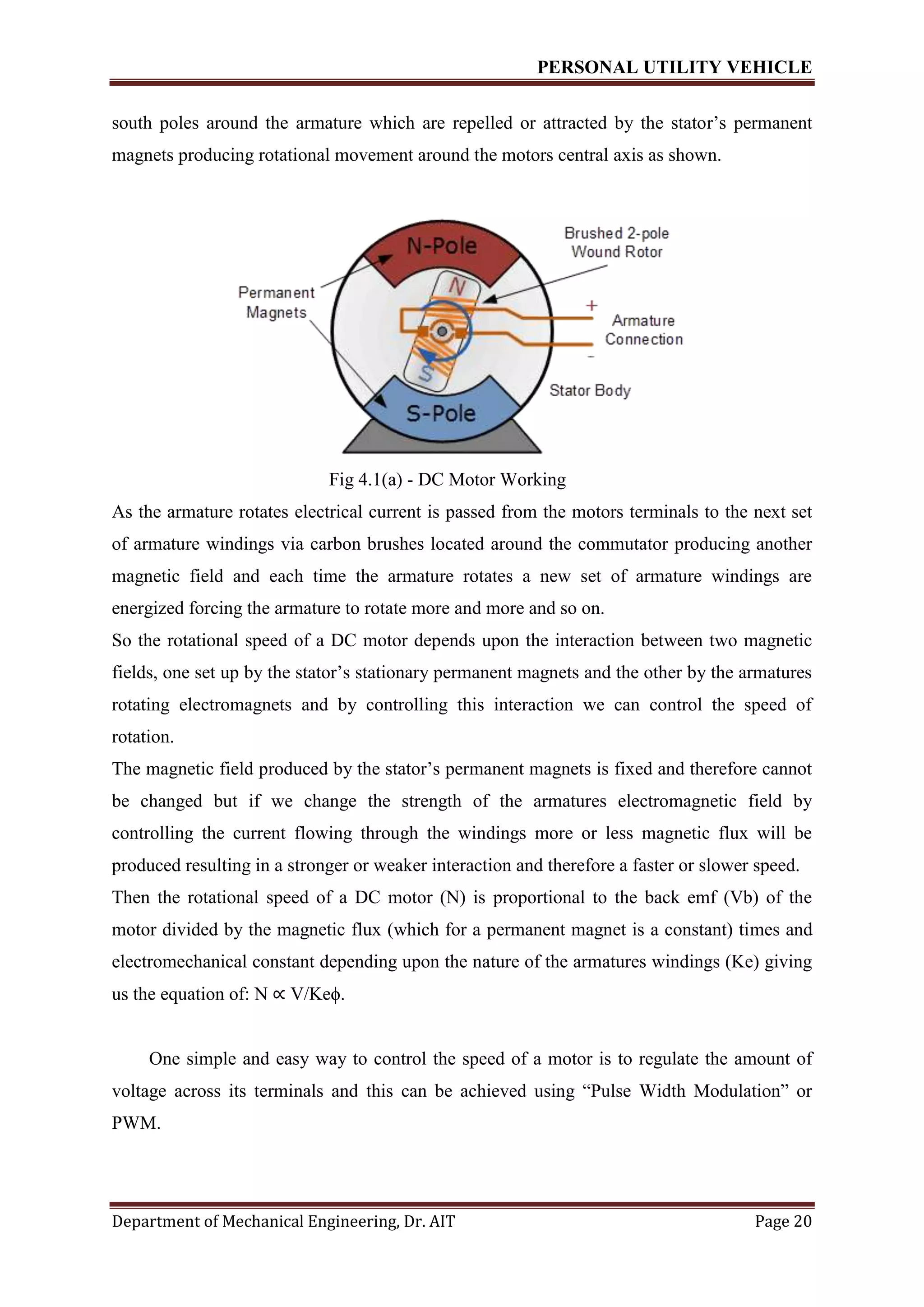 PERSONAL UTILITY VEHICLE
Department of Mechanical Engineering, Dr. AIT Page 20
south poles around the armature which are repelled or attracted by the stator’s permanent
magnets producing rotational movement around the motors central axis as shown.
Fig 4.1(a) - DC Motor Working
As the armature rotates electrical current is passed from the motors terminals to the next set
of armature windings via carbon brushes located around the commutator producing another
magnetic field and each time the armature rotates a new set of armature windings are
energized forcing the armature to rotate more and more and so on.
So the rotational speed of a DC motor depends upon the interaction between two magnetic
fields, one set up by the stator’s stationary permanent magnets and the other by the armatures
rotating electromagnets and by controlling this interaction we can control the speed of
rotation.
The magnetic field produced by the stator’s permanent magnets is fixed and therefore cannot
be changed but if we change the strength of the armatures electromagnetic field by
controlling the current flowing through the windings more or less magnetic flux will be
produced resulting in a stronger or weaker interaction and therefore a faster or slower speed.
Then the rotational speed of a DC motor (N) is proportional to the back emf (Vb) of the
motor divided by the magnetic flux (which for a permanent magnet is a constant) times and
electromechanical constant depending upon the nature of the armatures windings (Ke) giving
us the equation of: N ∝ V/Keϕ.
One simple and easy way to control the speed of a motor is to regulate the amount of
voltage across its terminals and this can be achieved using “Pulse Width Modulation” or
PWM.
 