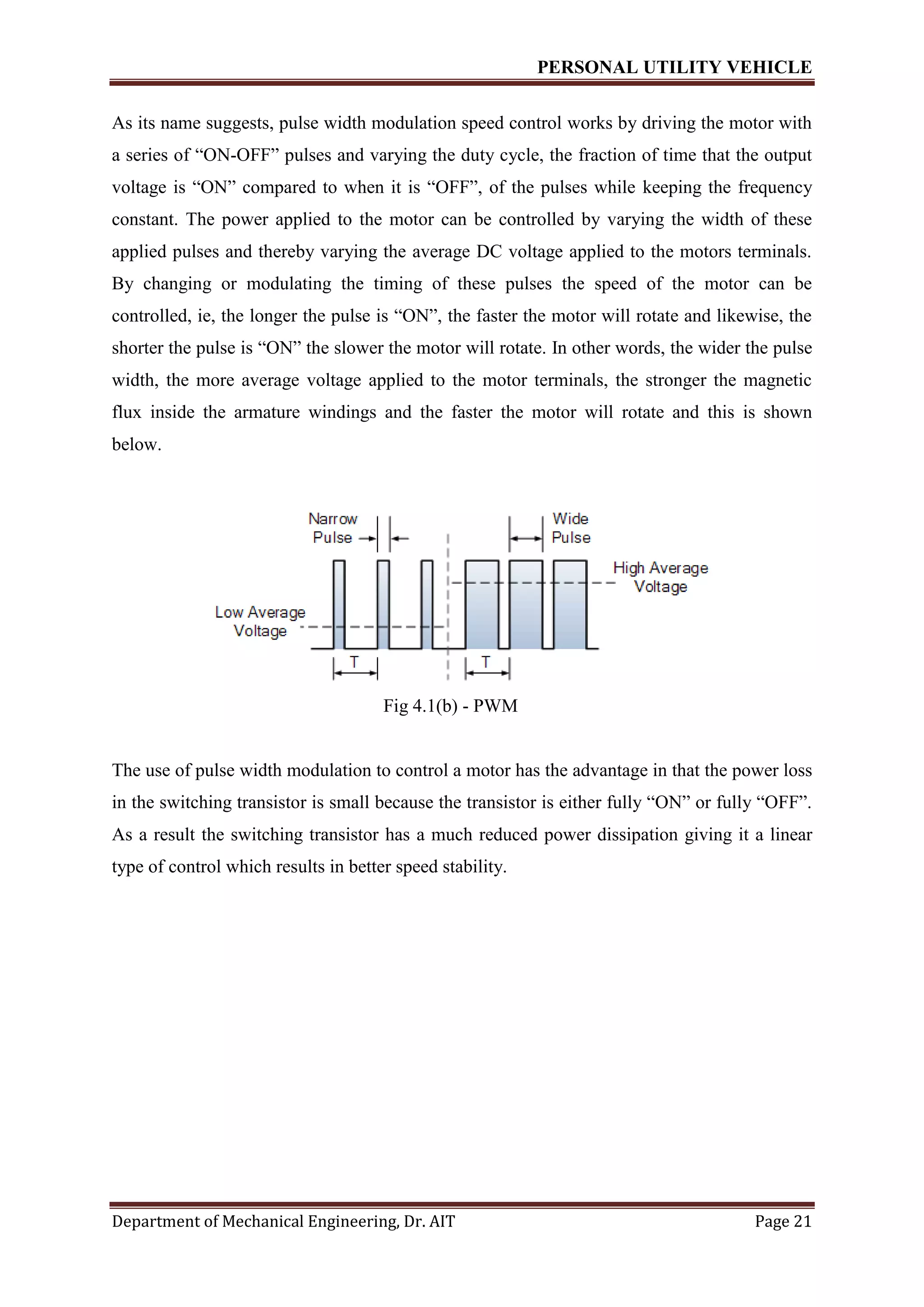 PERSONAL UTILITY VEHICLE
Department of Mechanical Engineering, Dr. AIT Page 21
As its name suggests, pulse width modulation speed control works by driving the motor with
a series of “ON-OFF” pulses and varying the duty cycle, the fraction of time that the output
voltage is “ON” compared to when it is “OFF”, of the pulses while keeping the frequency
constant. The power applied to the motor can be controlled by varying the width of these
applied pulses and thereby varying the average DC voltage applied to the motors terminals.
By changing or modulating the timing of these pulses the speed of the motor can be
controlled, ie, the longer the pulse is “ON”, the faster the motor will rotate and likewise, the
shorter the pulse is “ON” the slower the motor will rotate. In other words, the wider the pulse
width, the more average voltage applied to the motor terminals, the stronger the magnetic
flux inside the armature windings and the faster the motor will rotate and this is shown
below.
Fig 4.1(b) - PWM
The use of pulse width modulation to control a motor has the advantage in that the power loss
in the switching transistor is small because the transistor is either fully “ON” or fully “OFF”.
As a result the switching transistor has a much reduced power dissipation giving it a linear
type of control which results in better speed stability.
 