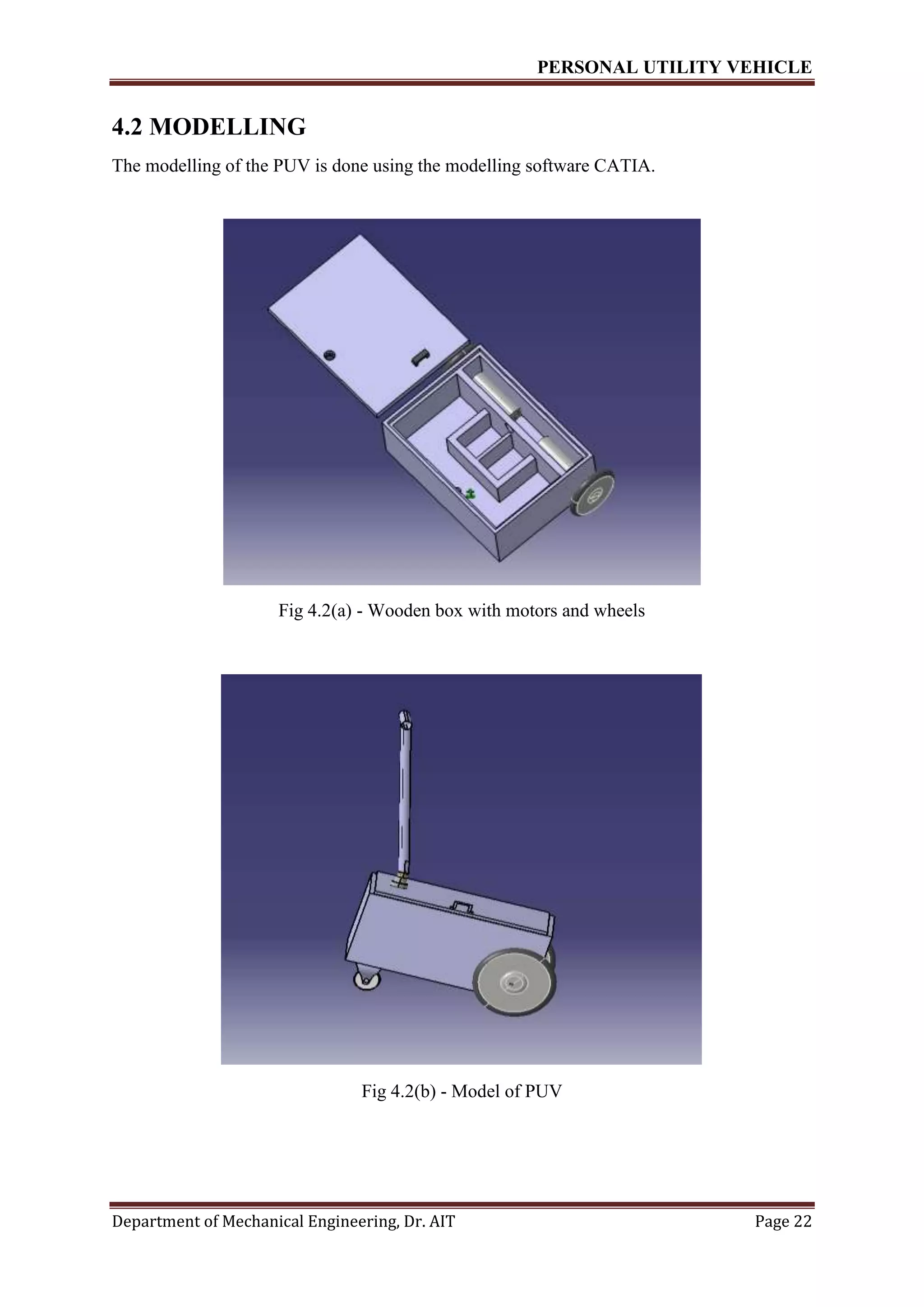 PERSONAL UTILITY VEHICLE
Department of Mechanical Engineering, Dr. AIT Page 22
4.2 MODELLING
The modelling of the PUV is done using the modelling software CATIA.
Fig 4.2(a) - Wooden box with motors and wheels
Fig 4.2(b) - Model of PUV
 