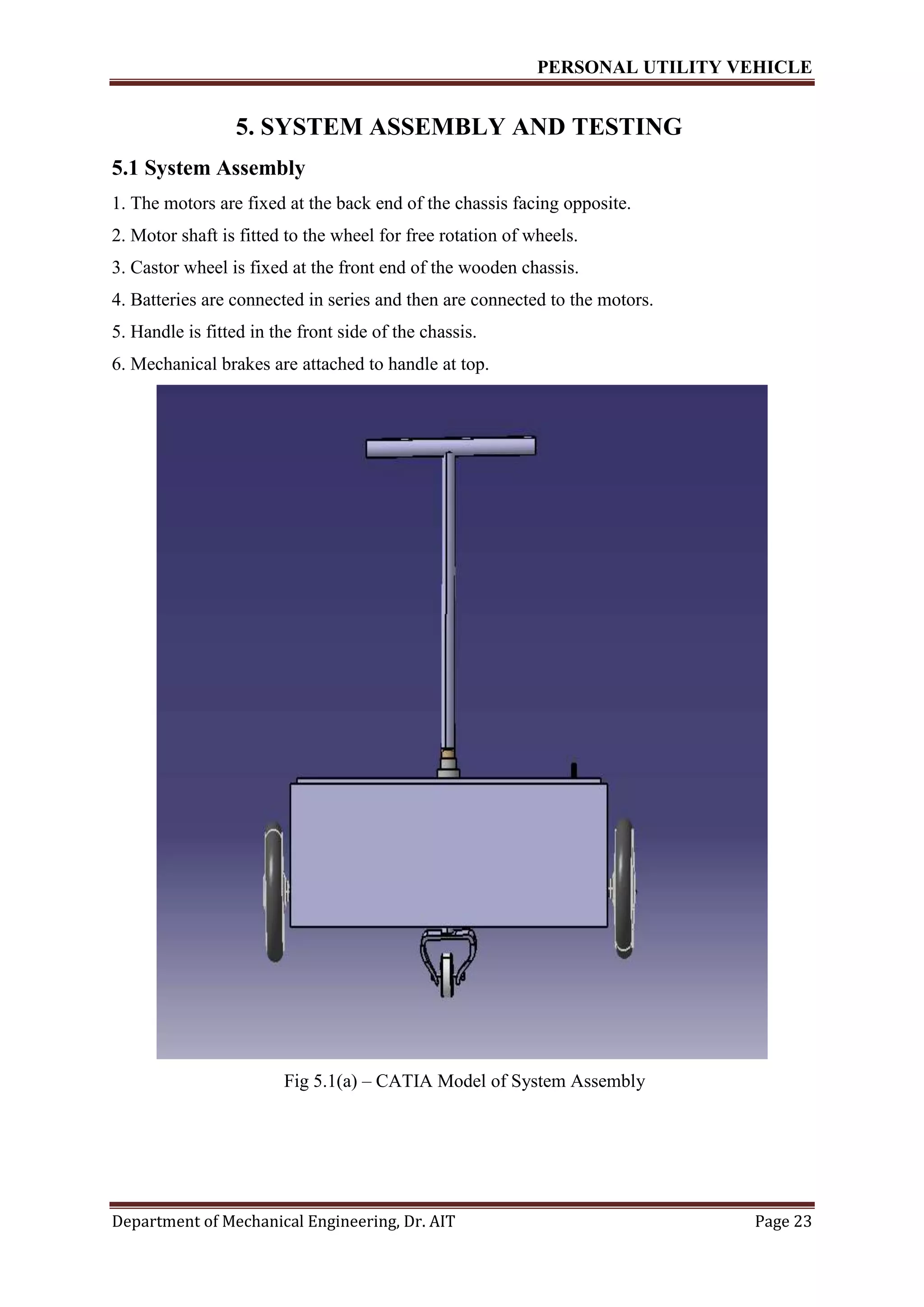 PERSONAL UTILITY VEHICLE
Department of Mechanical Engineering, Dr. AIT Page 23
5. SYSTEM ASSEMBLY AND TESTING
5.1 System Assembly
1. The motors are fixed at the back end of the chassis facing opposite.
2. Motor shaft is fitted to the wheel for free rotation of wheels.
3. Castor wheel is fixed at the front end of the wooden chassis.
4. Batteries are connected in series and then are connected to the motors.
5. Handle is fitted in the front side of the chassis.
6. Mechanical brakes are attached to handle at top.
Fig 5.1(a) – CATIA Model of System Assembly
 