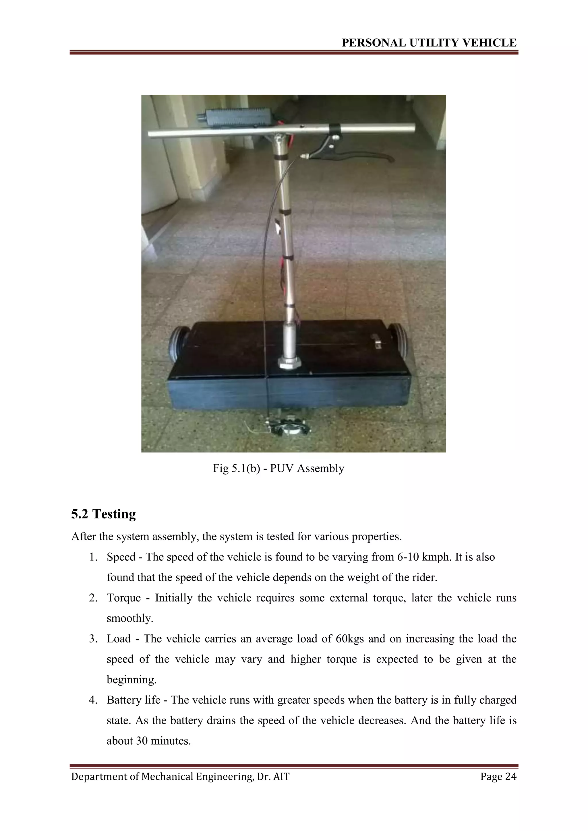 PERSONAL UTILITY VEHICLE
Department of Mechanical Engineering, Dr. AIT Page 24
Fig 5.1(b) - PUV Assembly
5.2 Testing
After the system assembly, the system is tested for various properties.
1. Speed - The speed of the vehicle is found to be varying from 6-10 kmph. It is also
found that the speed of the vehicle depends on the weight of the rider.
2. Torque - Initially the vehicle requires some external torque, later the vehicle runs
smoothly.
3. Load - The vehicle carries an average load of 60kgs and on increasing the load the
speed of the vehicle may vary and higher torque is expected to be given at the
beginning.
4. Battery life - The vehicle runs with greater speeds when the battery is in fully charged
state. As the battery drains the speed of the vehicle decreases. And the battery life is
about 30 minutes.
 
