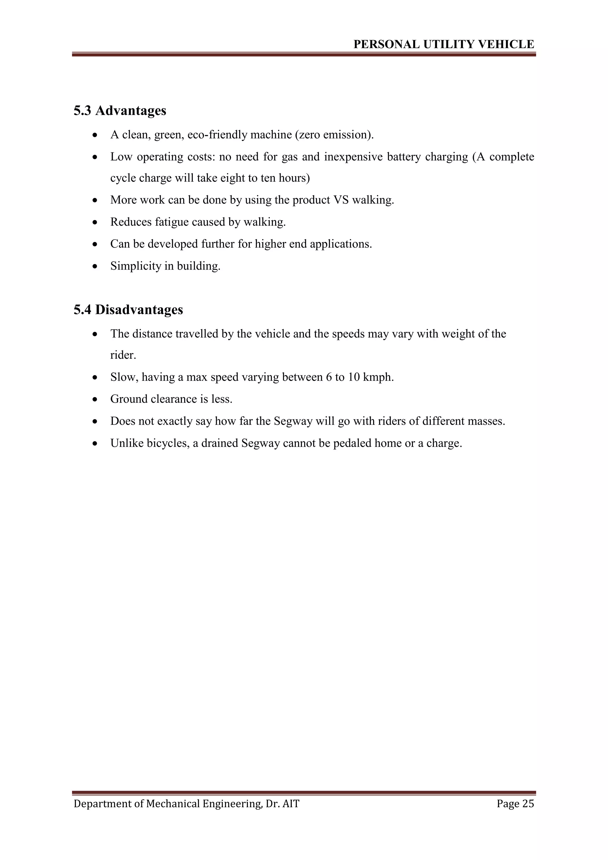 PERSONAL UTILITY VEHICLE
Department of Mechanical Engineering, Dr. AIT Page 25
5.3 Advantages
 A clean, green, eco-friendly machine (zero emission).
 Low operating costs: no need for gas and inexpensive battery charging (A complete
cycle charge will take eight to ten hours)
 More work can be done by using the product VS walking.
 Reduces fatigue caused by walking.
 Can be developed further for higher end applications.
 Simplicity in building.
5.4 Disadvantages
 The distance travelled by the vehicle and the speeds may vary with weight of the
rider.
 Slow, having a max speed varying between 6 to 10 kmph.
 Ground clearance is less.
 Does not exactly say how far the Segway will go with riders of different masses.
 Unlike bicycles, a drained Segway cannot be pedaled home or a charge.
 