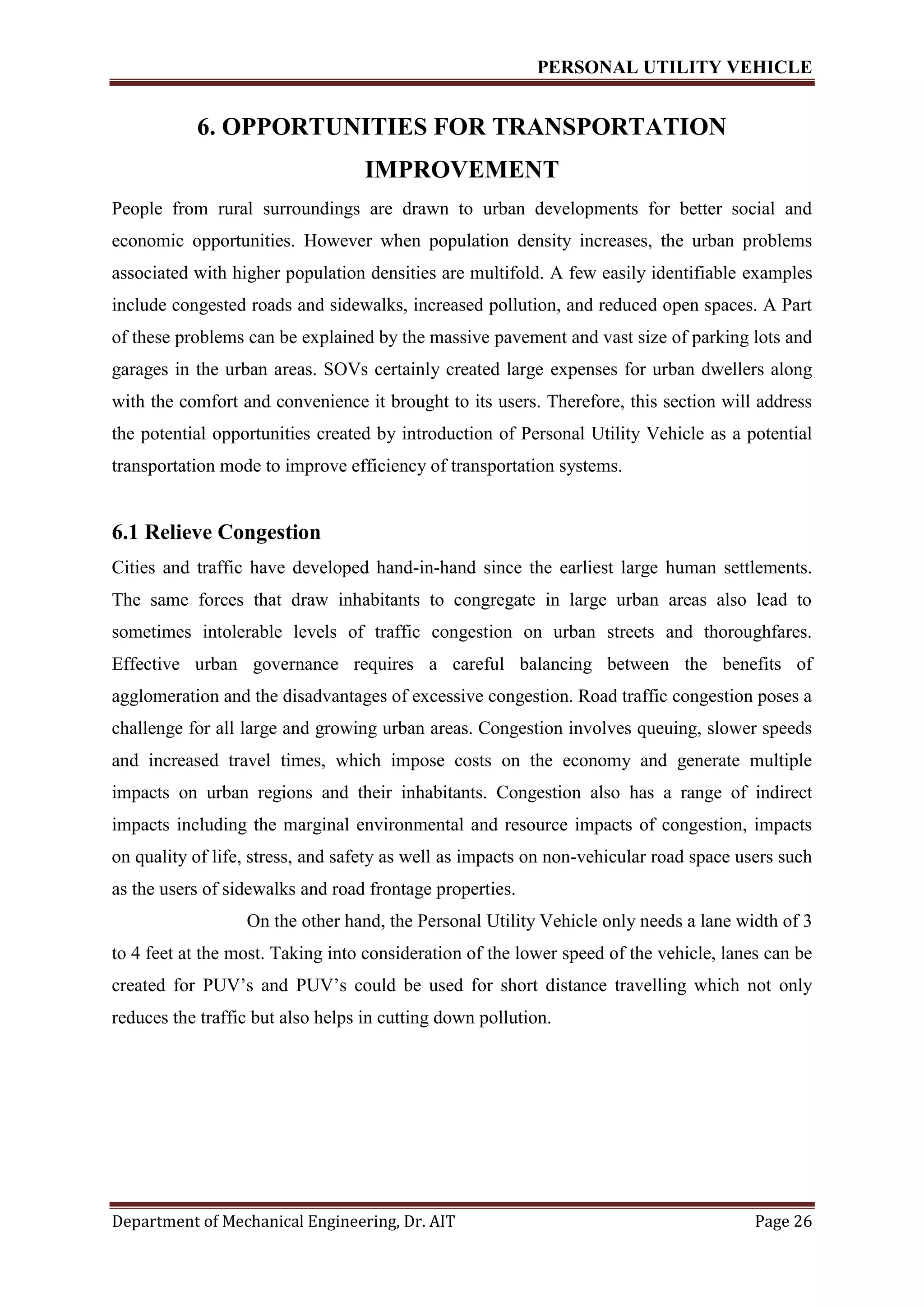 PERSONAL UTILITY VEHICLE
Department of Mechanical Engineering, Dr. AIT Page 26
6. OPPORTUNITIES FOR TRANSPORTATION
IMPROVEMENT
People from rural surroundings are drawn to urban developments for better social and
economic opportunities. However when population density increases, the urban problems
associated with higher population densities are multifold. A few easily identifiable examples
include congested roads and sidewalks, increased pollution, and reduced open spaces. A Part
of these problems can be explained by the massive pavement and vast size of parking lots and
garages in the urban areas. SOVs certainly created large expenses for urban dwellers along
with the comfort and convenience it brought to its users. Therefore, this section will address
the potential opportunities created by introduction of Personal Utility Vehicle as a potential
transportation mode to improve efficiency of transportation systems.
6.1 Relieve Congestion
Cities and traffic have developed hand-in-hand since the earliest large human settlements.
The same forces that draw inhabitants to congregate in large urban areas also lead to
sometimes intolerable levels of traffic congestion on urban streets and thoroughfares.
Effective urban governance requires a careful balancing between the benefits of
agglomeration and the disadvantages of excessive congestion. Road traffic congestion poses a
challenge for all large and growing urban areas. Congestion involves queuing, slower speeds
and increased travel times, which impose costs on the economy and generate multiple
impacts on urban regions and their inhabitants. Congestion also has a range of indirect
impacts including the marginal environmental and resource impacts of congestion, impacts
on quality of life, stress, and safety as well as impacts on non-vehicular road space users such
as the users of sidewalks and road frontage properties.
On the other hand, the Personal Utility Vehicle only needs a lane width of 3
to 4 feet at the most. Taking into consideration of the lower speed of the vehicle, lanes can be
created for PUV’s and PUV’s could be used for short distance travelling which not only
reduces the traffic but also helps in cutting down pollution.
 