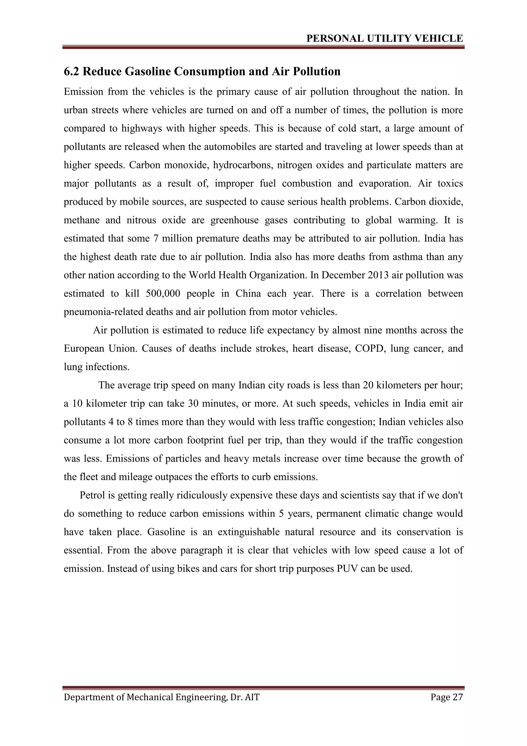 PERSONAL UTILITY VEHICLE
Department of Mechanical Engineering, Dr. AIT Page 27
6.2 Reduce Gasoline Consumption and Air Pollution
Emission from the vehicles is the primary cause of air pollution throughout the nation. In
urban streets where vehicles are turned on and off a number of times, the pollution is more
compared to highways with higher speeds. This is because of cold start, a large amount of
pollutants are released when the automobiles are started and traveling at lower speeds than at
higher speeds. Carbon monoxide, hydrocarbons, nitrogen oxides and particulate matters are
major pollutants as a result of, improper fuel combustion and evaporation. Air toxics
produced by mobile sources, are suspected to cause serious health problems. Carbon dioxide,
methane and nitrous oxide are greenhouse gases contributing to global warming. It is
estimated that some 7 million premature deaths may be attributed to air pollution. India has
the highest death rate due to air pollution. India also has more deaths from asthma than any
other nation according to the World Health Organization. In December 2013 air pollution was
estimated to kill 500,000 people in China each year. There is a correlation between
pneumonia-related deaths and air pollution from motor vehicles.
Air pollution is estimated to reduce life expectancy by almost nine months across the
European Union. Causes of deaths include strokes, heart disease, COPD, lung cancer, and
lung infections.
The average trip speed on many Indian city roads is less than 20 kilometers per hour;
a 10 kilometer trip can take 30 minutes, or more. At such speeds, vehicles in India emit air
pollutants 4 to 8 times more than they would with less traffic congestion; Indian vehicles also
consume a lot more carbon footprint fuel per trip, than they would if the traffic congestion
was less. Emissions of particles and heavy metals increase over time because the growth of
the fleet and mileage outpaces the efforts to curb emissions.
Petrol is getting really ridiculously expensive these days and scientists say that if we don't
do something to reduce carbon emissions within 5 years, permanent climatic change would
have taken place. Gasoline is an extinguishable natural resource and its conservation is
essential. From the above paragraph it is clear that vehicles with low speed cause a lot of
emission. Instead of using bikes and cars for short trip purposes PUV can be used.
 